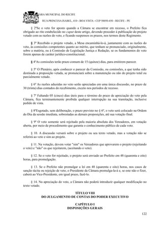 RU CÂMARA MUNICIPAL DO RECIFE
RUA PRINCESA ISABEL, 410 - BOA VISTA - CEP 50050-450 - RECIFE - PE
§ 2ºSe o veto for aposto quando a Câmara se encontrar em recesso, o Prefeito fica
obrigado ao rito estabelecido no caput deste artigo, devendo proceder á publicação do projeto
vetado com as razões do veto, e ficando suspensos os prazos, nos termos deste Regimento.
§ 3º Recebido o projeto vetado, a Mesa encaminhá-lo-á, juntamente com as razões do
veto, às comissões competentes quanto ao mérito, que tenham se pronunciado, originalmente,
sobre a matéria, ou à Comissão de Legislação Justiça e Redação, se os fundamentos do veto
forem apenas de caráter jurídico-constitucional.
§ 4ºAs comissões terão prazo comum de 15 (quinze) dias, para emitirem parecer.
§ 5º O Plenário, após conhecer o parecer da Comissão, ou comissões, a que tenha sido
destinada a proposição vetada, se pronunciará sobre a manutenção ou não do projeto total ou
parcialmente vetado.
§ 6º As razões aduzidas no veto serão apreciadas em uma única discussão, no prazo de
30 (trinta) dias contados do recebimento, exceto nos períodos de recesso.
§ 7º Faltando 05 (cinco) dias úteis para o término do prazo de apreciação do veto pela
Câmara, fica terminantemente proibida qualquer interrupção na sua tramitação, inclusive
pedido de vista.
§ 8ºEsgotado, sem deliberação, o prazo previsto no § 6º, o veto será colocado na Ordem
do Dia da sessão imediata, sobrestadas as demais proposições, até sua votação final.
§ 9º O veto somente será rejeitado pela maioria absoluta dos Vereadores, em votação
aberta, por meio de procedimento que garanta o conhecimento público de cada voto.
§ 10. A discussão versará sobre o projeto ou seu texto vetado, mas a votação não se
referirá ao veto e sim ao projeto.
§ 11. Na votação, devem votar "sim" os Vereadores que aprovarem o projeto (rejeitando
o veto) e "não" os que rejeitarem, (aceitando o veto).
§ 12. Se o veto for rejeitado, o projeto será enviado ao Prefeito em 48 (quarenta e oito)
horas, para promulgação.
§ 13. Se o Prefeito não promulgar a lei em 48 (quarenta e oito) horas, nos casos de
sanção tácita ou rejeição de veto, o Presidente da Câmara promulga-la-á e, se este não o fizer,
caberá ao Vice-Presidente, em igual prazo, fazê-lo.
§ 14. Na apreciação do veto, a Câmara não poderá introduzir qualquer modificação no
texto vetado.
TÍTULO VIII
DO JULGAMENTO DE CONTAS DO PODER EXECUTIVO
CAPÍTULO I
DISPOSIÇÕES GERAIS
122
 
