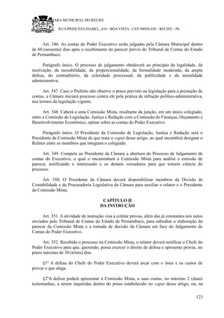 RU CÂMARA MUNICIPAL DO RECIFE
RUA PRINCESA ISABEL, 410 - BOA VISTA - CEP 50050-450 - RECIFE - PE
Art. 346. As contas do Poder Executivo serão julgadas pela Câmara Municipal dentro
de 60 (sessenta) dias após o recebimento do parecer prévio do Tribunal de Contas do Estado
de Pernambuco.
Parágrafo único. O processo de julgamento obedecerá ao princípio da legalidade, da
motivação, da razoabilidade, da proporcionalidade, da formalidade moderada, da ampla
defesa, do contraditório, da celeridade processual, da publicidade e da moralidade
administrativa.
Art. 347. Caso o Prefeito não observe o prazo previsto na legislação para a prestação de
contas, a Câmara iniciará processo contra ele pela prática de infração político-administrativa,
nos termos da legislação vigente.
Art. 348. Caberá a uma Comissão Mista, resultante da junção, em um único colegiado,
entre a Comissão de Legislação, Justiça e Redação com a Comissão de Finanças, Orçamento e
Desenvolvimento Econômico, opinar sobre as contas do Poder Executivo.
Parágrafo único. O Presidente da Comissão de Legislação, Justiça e Redação será o
Presidente da Comissão Mista de que trata o caput desse artigo, ao qual incumbirá designar o
Relator entre os membros que integram o colegiado.
Art. 349. Compete ao Presidente da Câmara a abertura do Processo de Julgamento de
contas do Executivo, o qual o encaminhará à Comissão Mista para análise e emissão de
parecer, notificando o interessado e os demais vereadores para que tomem ciência do
processo.
Art. 350. O Presidente da Câmara deverá disponibilizar membros da Divisão de
Contabilidade e da Procuradoria Legislativa da Câmara para auxiliar o relator e o Presidente
da Comissão Mista.
CAPÍTULO II
DA INSTRUÇÃO
Art. 351. A atividade de instrução visa a coletar provas, além das já constantes nos autos
enviados pelo Tribunal de Contas do Estado de Pernambuco, para subsidiar a elaboração do
parecer da Comissão Mista e a tomada de decisão da Câmara em face do Julgamento de
Contas do Poder Executivo.
Art. 352. Recebido o processo na Comissão Mista, o relator deverá notificar o Chefe do
Poder Executivo para que, querendo, possa exercer o direito de defesa e apresente provas, no
prazo máximo de 30 (trinta) dias.
§1º A defesa do Chefe do Poder Executivo deverá arcar com o ônus e os custos de
provar o que alega.
§2ºA defesa poderá apresentar à Comissão Mista, a suas custas, no máximo 2 (duas)
testemunhas, a serem inquiridas dentro do prazo estabelecido no caput desse artigo, ou, na
123
 