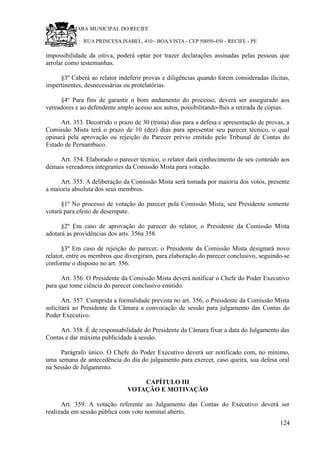 RU CÂMARA MUNICIPAL DO RECIFE
RUA PRINCESA ISABEL, 410 - BOA VISTA - CEP 50050-450 - RECIFE - PE
impossibilidade da oitiva, poderá optar por trazer declarações assinadas pelas pessoas que
arrolar como testemunhas.
§3º Caberá ao relator indeferir provas e diligências quando forem consideradas ilícitas,
impertinentes, desnecessárias ou protelatórias.
§4º Para fins de garantir o bom andamento do processo, deverá ser assegurado aos
vereadores e ao defendente amplo acesso aos autos, possibilitando-lhes a retirada de cópias.
Art. 353. Decorrido o prazo de 30 (trinta) dias para a defesa e apresentação de provas, a
Comissão Mista terá o prazo de 10 (dez) dias para apresentar seu parecer técnico, o qual
opinará pela aprovação ou rejeição do Parecer prévio emitido pelo Tribunal de Contas do
Estado de Pernambuco.
Art. 354. Elaborado o parecer técnico, o relator dará conhecimento de seu conteúdo aos
demais vereadores integrantes da Comissão Mista para votação.
Art. 355. A deliberação da Comissão Mista será tomada por maioria dos votos, presente
a maioria absoluta dos seus membros.
§1º No processo de votação do parecer pela Comissão Mista, seu Presidente somente
votará para efeito de desempate.
§2º Em caso de aprovação do parecer do relator, o Presidente da Comissão Mista
adotará as providências dos arts. 356a 358.
§3º Em caso de rejeição do parecer, o Presidente da Comissão Mista designará novo
relator, entre os membros que divergiram, para elaboração do parecer conclusivo, seguindo-se
conforme o disposto no art. 356.
Art. 356. O Presidente da Comissão Mista deverá notificar o Chefe do Poder Executivo
para que tome ciência do parecer conclusivo emitido.
Art. 357. Cumprida a formalidade prevista no art. 356, o Presidente da Comissão Mista
solicitará ao Presidente da Câmara a convocação de sessão para julgamento das Contas do
Poder Executivo.
Art. 358. É de responsabilidade do Presidente da Câmara fixar a data do Julgamento das
Contas e dar máxima publicidade à sessão.
Parágrafo único. O Chefe do Poder Executivo deverá ser notificado com, no mínimo,
uma semana de antecedência do dia do julgamento para exercer, caso queira, sua defesa oral
na Sessão de Julgamento.
CAPÍTULO III
VOTAÇÃO E MOTIVAÇÃO
Art. 359. A votação referente ao Julgamento das Contas do Executivo deverá ser
realizada em sessão pública com voto nominal aberto.
124
 