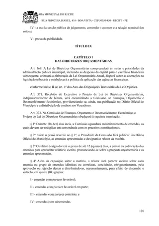 RU CÂMARA MUNICIPAL DO RECIFE
RUA PRINCESA ISABEL, 410 - BOA VISTA - CEP 50050-450 - RECIFE - PE
IV - a ata da sessão pública de julgamento, contendo o quorum e a relação nominal dos
votos;e
V - prova da publicidade.
TÍTULO IX
CAPÍTULO I
DAS DIRETRIZES ORÇAMENTÁRIAS
Art. 369. A Lei de Diretrizes Orçamentárias compreenderá as metas e prioridades da
administração pública municipal, incluindo as despesas da capital para o exercício financeiro
subsequente, orientará a elaboração da Lei Orçamentária Anual, disporá sobre as alterações na
legislação tributária e estabelecerá a política da aplicação das agências financeiras.
conforme inciso II do art. 4º dos Atos das Disposições Transitórias da Lei Orgânica.
Art. 371. Recebido do Executivo o Projeto de Lei de Diretrizes Orçamentárias,
independentemente de leitura, será encaminhado a Comissão de Finanças, Orçamento e
Desenvolvimento Econômico, providenciando-se, ainda, sua publicação no Diário Oficial do
Município e a distribuição de avulsos aos Vereadores.
Art. 372. Na Comissão de Finanças, Orçamento e Desenvolvimento Econômico, o
Projeto de Lei de Diretrizes Orçamentárias obedecerá à seguinte tramitação:
§ 1º Durante 10 (dez) dias úteis, a Comissão aguardará encaminhamento de emendas, as
quais devem ser redigidas em consonância com os preceitos constitucionais.
§ 2º Findo o prazo descrito no § 1º, o Presidente da Comissão fará publicar, no Diário
Oficial do Município, as emendas apresentadas e designará o relator da matéria.
§ 3º O relator designado terá o prazo de até 15 (quinze) dias, a contar da publicação das
emendas para apresentar relatório escrito, pronunciando-se sobre a proposta orçamentária e as
emendas apresentadas.
§ 4º Além da exposição sobre a matéria, o relator dará parecer sucinto sobre cada
emenda ou grupo de emendas idênticas ou correlatas, concluindo, obrigatoriamente, pela
aprovação ou rejeição destas e distribuindo-as, necessariamente, para efeito de discussão e
votação, em quatro (04) grupos:
I - emendas com parecer favorável;
II - emendas com parecer favorável em parte;
III - emendas com parecer contrário; e
IV - emendas com subemendas.
126
 