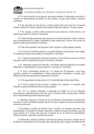 RU CÂMARA MUNICIPAL DO RECIFE
RUA PRINCESA ISABEL, 410 - BOA VISTA - CEP 50050-450 - RECIFE - PE
§ 5º O relator poderá, em seu parecer, apresentar emendas e subemendas necessárias à
correção ou aprimoramento do projeto ou das emendas, ou para suprir falhas e omissões
verificadas.
§ 6º Na discussão de cada parecer, o relator poderá falar pelo prazo de 15 (quinze)
minutos, cabendo aos demais membros da Comissão tempo não superior a 10 (dez) minutos.
§ 7º Na votação, o relator poderá pronunciar-se pelo prazo de 3 (três) minutos, sem
apartes, para manter ou retificar o seu parecer.
§ 8º Cada bancada parlamentar representada na Comissão disporá de 2 (dois) minutos,
para encaminhamento da votação, facultando-se igual tempo para o mesmo fim ao autor de
emenda, ainda que não pertença à Comissão.
§ 9º Não será concedida vista de parecer sobre o projeto ou sobre qualquer emenda.
§ 10. A juízo da Comissão, poderá ser concedido adiamento de discussão ou da votação
de emenda, por tempo nunca superior a 48 (quarenta e oito) horas.
§ 11. A partir da apresentação do parecer do relator, a Comissão terá o prazo de 10 (dez)
dias para concluir a apreciação do parecer e de todas as emendas.
§ 12. Aprovado o parecer na Comissão, o Presidente desta providenciará sua imediata
publicação e a distribuição de avulsos do parecer e emendas aos Vereadores.
§ 13. Feita a distribuição referida no § 12, dentro das 48 (quarenta e oito) horas
seguintes, poderão ser encaminhados à Mesa requerimentos solicitando a votação, pelo
Plenário, de emendas aprovadas ou rejeitadas na Comissão.
§ 14. Os requerimentos de que tratam o § 13 serão deferidos de plano pela Mesa.
§ 15. Findo o prazo do inciso anterior, o projeto com o parecer e as emendas serão
incluídos na pauta da Ordem do Dia da reunião seguinte.
Art. 373. As reuniões destinadas à apreciação do Projeto de Lei de Diretrizes
Orçamentárias comportará apenas uma fase, que é a Ordem do Dia, em cuja pauta o Projeto
de Lei Orçamentária figurará em primeiro lugar.
§ 1ºQualquer alteração ao Projeto de Lei de Diretrizes Orçamentárias solicitada pelo
Executivo só será considerada enquanto não for iniciada a votação da proposta orçamentária
em primeira discussão.
§ 2ºConcluída a votação em primeiro turno, o projeto e as emendas aprovadas serão
encaminhados à Comissão de Finanças, Orçamento e Desenvolvimento Econômico, que terá
prazo máximo de 5 (cinco) dias para dar ao Projeto de Lei de Diretrizes Orçamentárias
redação conforme o aprovado na primeira discussão.
§ 3ºElaborada a redação conforme o aprovado na primeira discussão, o Projeto de Lei
de Diretrizes Orçamentárias será incluído, para segunda discussão, na pauta da Ordem do Dia
127
 