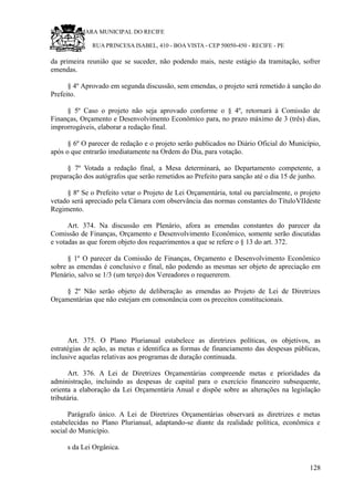 RU CÂMARA MUNICIPAL DO RECIFE
RUA PRINCESA ISABEL, 410 - BOA VISTA - CEP 50050-450 - RECIFE - PE
da primeira reunião que se suceder, não podendo mais, neste estágio da tramitação, sofrer
emendas.
§ 4º Aprovado em segunda discussão, sem emendas, o projeto será remetido à sanção do
Prefeito.
§ 5º Caso o projeto não seja aprovado conforme o § 4º, retornará à Comissão de
Finanças, Orçamento e Desenvolvimento Econômico para, no prazo máximo de 3 (três) dias,
improrrogáveis, elaborar a redação final.
§ 6º O parecer de redação e o projeto serão publicados no Diário Oficial do Município,
após o que entrarão imediatamente na Ordem do Dia, para votação.
§ 7º Votada a redação final, a Mesa determinará, ao Departamento competente, a
preparação dos autógrafos que serão remetidos ao Prefeito para sanção até o dia 15 de junho.
§ 8º Se o Prefeito vetar o Projeto de Lei Orçamentária, total ou parcialmente, o projeto
vetado será apreciado pela Câmara com observância das normas constantes do TítuloVIIdeste
Regimento.
Art. 374. Na discussão em Plenário, afora as emendas constantes do parecer da
Comissão de Finanças, Orçamento e Desenvolvimento Econômico, somente serão discutidas
e votadas as que forem objeto dos requerimentos a que se refere o § 13 do art. 372.
§ 1º O parecer da Comissão de Finanças, Orçamento e Desenvolvimento Econômico
sobre as emendas é conclusivo e final, não podendo as mesmas ser objeto de apreciação em
Plenário, salvo se 1/3 (um terço) dos Vereadores o requererem.
§ 2º Não serão objeto de deliberação as emendas ao Projeto de Lei de Diretrizes
Orçamentárias que não estejam em consonância com os preceitos constitucionais.
Art. 375. O Plano Plurianual estabelece as diretrizes políticas, os objetivos, as
estratégias de ação, as metas e identifica as formas de financiamento das despesas públicas,
inclusive aquelas relativas aos programas de duração continuada.
Art. 376. A Lei de Diretrizes Orçamentárias compreende metas e prioridades da
administração, incluindo as despesas de capital para o exercício financeiro subsequente,
orienta a elaboração da Lei Orçamentária Anual e dispõe sobre as alterações na legislação
tributária.
Parágrafo único. A Lei de Diretrizes Orçamentárias observará as diretrizes e metas
estabelecidas no Plano Plurianual, adaptando-se diante da realidade política, econômica e
social do Município.
s da Lei Orgânica.
128
 