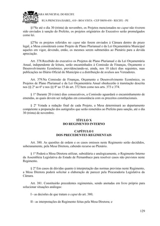 RU CÂMARA MUNICIPAL DO RECIFE
RUA PRINCESA ISABEL, 410 - BOA VISTA - CEP 50050-450 - RECIFE - PE
§1ºSe até o dia 30 (trinta) de novembro, os Projetos mencionados no caput não tiverem
sido enviados à sanção do Prefeito, os projetos originários do Executivo serão promulgados
como lei.
§2ºSe os projetos referidos no caput não forem enviados à Câmara dentro do prazo
legal, a Mesa considerará como Projeto de Plano Plurianual e da Lei Orçamentária Municipal
aqueles em vigor, devendo, então, os mesmos serem submetidos ao Plenário para a devida
apreciação.
Art. 378.Recebido do executivo os Projetos de Plano Plurianual e da Lei Orçamentária
Anual, independente de leitura, serão encaminhados à Comissão de Finanças, Orçamento e
Desenvolvimento Econômico, providenciando-se, ainda, nos 10 (dez) dias seguintes, suas
publicações no Diário Oficial do Município e a distribuição de avulsos aos Vereadores.
Art. 379.Na Comissão de Finanças, Orçamento e Desenvolvimento Econômico, os
Projetos de Plano Plurianual e da Lei Orçamentária Anual obedecerão à tramitação descrita
nos §§ 2º ao 6º e nos §§ 8º ao 15 do art. 372 bem como nos arts. 373 e 374.
§ 1º Durante 20 (vinte) dias consecutivos, a Comissão aguardará o encaminhamento de
emendas, as quais devem ser redigidas em consonância com os preceitos constitucionais.
§ 2º Votada a redação final de cada Projeto, a Mesa determinará ao departamento
competente a preparação dos autógrafos que serão remetidos ao Prefeito para sanção, até o dia
30 (trinta) de novembro.
TÍTULO X
DO REGIMENTO INTERNO
CAPÍTULO I
DOS PRECEDENTES REGIMENTAIS
Art. 380. As questões de ordem e os casos omissos neste Regimento serão decididos,
soberanamente, pela Mesa Diretora, cabendo recurso ao Plenário.
§ 1º Poderá a Mesa Diretora utilizar, subsidiária e analogicamente, o Regimento Interno
da Assembleia Legislativa do Estado de Pernambuco para resolver casos não previstos neste
Regimento.
§ 2º Em casos de dúvidas quanto à interpretação das normas previstas neste Regimento,
a Mesa Diretora poderá solicitar a elaboração de parecer pela Procuradoria Legislativa da
Câmara.
Art. 381. Constituirão precedentes regimentais, sendo anotadas em livro próprio para
solucionar situações análogas:
I - as decisões de que tratam o caput do art. 380;
II - as interpretações do Regimento feitas pela Mesa Diretora; e
129
 