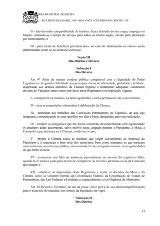RU CÂMARA MUNICIPAL DO RECIFE
RUA PRINCESA ISABEL, 410 - BOA VISTA - CEP 50050-450 - RECIFE - PE
II - não havendo compatibilidade de horário, ficará afastado do seu cargo, emprego ou
função, contando-se o tempo de serviço para todos os efeitos legais, exceto para promoção
por merecimento; e
III - para efeito de benefício previdenciário, no caso de afastamento os valores serão
determinados como se no exercício estivesse.
Seção III
Dos Direitos e Deveres
Subseção I
Dos Deveres
Art. 9º Além de manter conduta pública compatível com a dignidade do Poder
Legislativo e de guardar fidelidade aos princípios éticos de urbanidade, probidade e lealdade,
dispensado aos demais membros da Câmara respeito e tratamento adequado, constituem
deveres do Vereador, entre outros previstos neste Regimento e na legislação vigente:
I - comparecer às reuniões, na hora regimental, e nelas permanecer até o seu término;
II - votar as proposições submetidas à deliberação da Câmara;
III - participar dos trabalhos das Comissões Permanentes ou Especiais, de que seja
integrante, comparecendo as suas reuniões nos dias e horas designados para sua realização;
IV - cumprir as delegações que lhe forem cometidas desempenhando com regularidade
os encargos delas decorrentes, salvo motivo justo, alegado perante o Presidente, a Mesa, a
Comissão a que pertença ou a Câmara, conforme o caso;
V - propor à Câmara todas as medidas que julgar convenientes ao interesse do
Município e à segurança e bem estar dos munícipes, bem como impugnar as que pareçam
estar contrárias ao interesse público, denunciando à Casa, tempestivamente, as irregularidades
de que tenha ciência;
VI - comunicar sua falta ou ausência, pessoalmente ou através do respectivo líder,
quando tiver motivo justo para deixar de comparecer às reuniões plenárias ou às da Comissão
que integre; e
VII - obedecer às disposições deste Regimento e acatar as decisões da Mesa e da
Câmara, salvo se violarem normas da Constituição Federal, da Constituição do Estado de
Pernambuco, das Leis Federais e Estaduais e, especialmente, a Lei Orgânica do Município.
Art. 10.Deverá o Vereador, no ato da posse, fazer prova de sua desincompatibilização
para o exercício do mandato, nos termos da legislação em vigor.
Subseção II
Dos Direitos
13
 