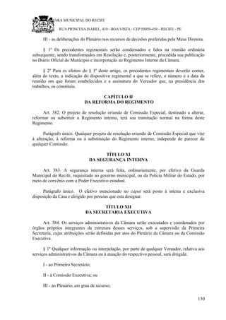 RU CÂMARA MUNICIPAL DO RECIFE
RUA PRINCESA ISABEL, 410 - BOA VISTA - CEP 50050-450 - RECIFE - PE
III - as deliberações do Plenário nos recursos de decisões proferidas pela Mesa Diretora.
§ 1º Os precedentes regimentais serão condensados e lidos na reunião ordinária
subsequente, sendo transformados em Resolução e, posteriormente, procedida sua publicação
no Diário Oficial do Município e incorporação ao Regimento Interno da Câmara.
§ 2º Para os efeitos do § 1º deste artigo, os precedentes regimentais deverão conter,
além do texto, a indicação do dispositivo regimental a que se refere, o número e a data da
reunião em que foram estabelecidos e a assinatura do Vereador que, na presidência dos
trabalhos, os constituiu.
CAPÍTULO II
DA REFORMA DO REGIMENTO
Art. 382. O projeto de resolução oriundo de Comissão Especial, destinado a alterar,
reformar ou substituir o Regimento interno, terá sua tramitação normal na forma deste
Regimento.
Parágrafo único. Qualquer projeto de resolução oriundo de Comissão Especial que vise
à alteração, à reforma ou à substituição do Regimento interno, independe de parecer de
qualquer Comissão.
TÍTULO XI
DA SEGURANÇA INTERNA
Art. 383. A segurança interna será feita, ordinariamente, por efetivo da Guarda
Municipal do Recife, requisitado ao governo municipal, ou da Polícia Militar do Estado, por
meio de convênio com o Poder Executivo estadual.
Parágrafo único. O efetivo mencionado no caput será posto à inteira e exclusiva
disposição da Casa e dirigido por pessoas que esta designar.
TÍTULO XII
DA SECRETARIA EXECUTIVA
Art. 384. Os serviços administrativos da Câmara serão executados e coordenados por
órgãos próprios integrantes da estrutura desses serviços, sob a supervisão da Primeira
Secretaria, cujas atribuições serão definidas por atos do Plenário da Câmara ou da Comissão
Executiva.
§ 1º Qualquer informação ou interpelação, por parte de qualquer Vereador, relativa aos
serviços administrativos da Câmara ou à atuação do respectivo pessoal, será dirigida:
I - ao Primeiro Secretário;
II - à Comissão Executiva; ou
III - ao Plenário, em grau de recurso;
130
 