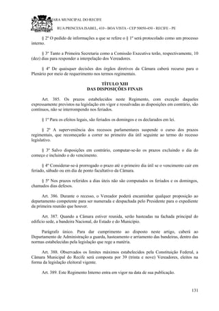 RU CÂMARA MUNICIPAL DO RECIFE
RUA PRINCESA ISABEL, 410 - BOA VISTA - CEP 50050-450 - RECIFE - PE
§ 2º O pedido de informações a que se refere o § 1º será protocolado como um processo
interno.
§ 3º Tanto a Primeira Secretaria como a Comissão Executiva terão, respectivamente, 10
(dez) dias para responder a interpelação dos Vereadores.
§ 4º De quaisquer decisões dos órgãos diretivos da Câmara caberá recurso para o
Plenário por meio de requerimento nos termos regimentais.
TÍTULO XIII
DAS DISPOSIÇÕES FINAIS
Art. 385. Os prazos estabelecidos neste Regimento, com exceção daqueles
expressamente previstos na legislação em vigor e ressalvadas as disposições em contrário, são
contínuos, não se interrompendo nos feriados.
§ 1º Para os efeitos legais, são feriados os domingos e os declarados em lei.
§ 2º A superveniência dos recessos parlamentares suspende o curso dos prazos
regimentais, que recomeçarão a correr no primeiro dia útil seguinte ao termo do recesso
legislativo.
§ 3º Salvo disposições em contrário, computar-se-ão os prazos excluindo o dia do
começo e incluindo o do vencimento.
§ 4º Considerar-se-á prorrogado o prazo até o primeiro dia útil se o vencimento cair em
feriado, sábado ou em dia de ponto facultativo da Câmara.
§ 5º Nos prazos referidos a dias úteis não são computados os feriados e os domingos,
chamados dias defesos.
Art. 386. Durante o recesso, o Vereador poderá encaminhar qualquer proposição ao
departamento competente para ser numerada e despachada pelo Presidente para o expediente
da primeira reunião que houver.
Art. 387. Quando a Câmara estiver reunida, serão hasteadas na fachada principal do
edifício sede, a bandeira Nacional, do Estado e do Município.
Parágrafo único. Para dar cumprimento ao disposto neste artigo, caberá ao
Departamento de Administração a guarda, hasteamento e arriamento das bandeiras, dentro das
normas estabelecidas pela legislação que rege a matéria.
Art. 388. Observados os limites máximos estabelecidos pela Constituição Federal, a
Câmara Municipal do Recife será composta por 39 (trinta e nove) Vereadores, eleitos na
forma da legislação eleitoral vigente.
Art. 389. Este Regimento Interno entra em vigor na data de sua publicação.
131
 