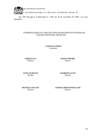 RU CÂMARA MUNICIPAL DO RECIFE
RUA PRINCESA ISABEL, 410 - BOA VISTA - CEP 50050-450 - RECIFE - PE
Art. 390. Revoga-se a Resolução nº 1.884, de 29 de novembro de 1994, e as suas
alterações.
COMISSÃO ESPECIAL PARA REVISÃO DO REGIMENTO INTERNO DA
CÂMARA MUNICIPAL DO RECIFE
CARLOS GUEIROS
Presidente
AERTO LUNA
Membro
EURICO FREIRE
Relator
ALINE MARIANO
Membro
GILBERTO ALVES
Membro
MICHELE COLLINS
Membro
AMARO CIPRIANOMAGUARI
Membro
132
 