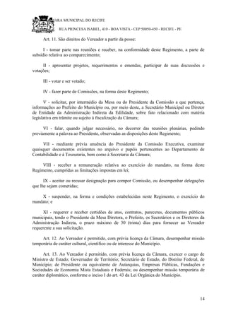 RU CÂMARA MUNICIPAL DO RECIFE
RUA PRINCESA ISABEL, 410 - BOA VISTA - CEP 50050-450 - RECIFE - PE
Art. 11. São direitos do Vereador a partir da posse:
I - tomar parte nas reuniões e receber, na conformidade deste Regimento, a parte de
subsídio relativa ao comparecimento;
II - apresentar projetos, requerimentos e emendas, participar de suas discussões e
votações;
III - votar e ser votado;
IV - fazer parte de Comissões, na forma deste Regimento;
V - solicitar, por intermédio da Mesa ou do Presidente da Comissão a que pertença,
informações ao Prefeito do Município ou, por meio deste, a Secretário Municipal ou Diretor
de Entidade da Administração Indireta da Edilidade, sobre fato relacionado com matéria
legislativa em trâmite ou sujeito à fiscalização da Câmara;
VI - falar, quando julgar necessário, no decorrer das reuniões plenárias, pedindo
previamente a palavra ao Presidente, observadas as disposições deste Regimento;
VII - mediante prévia anuência do Presidente da Comissão Executiva, examinar
quaisquer documentos existentes no arquivo e papéis pertencentes ao Departamento de
Contabilidade e à Tesouraria, bem como à Secretaria da Câmara;
VIII - receber a remuneração relativa ao exercício do mandato, na forma deste
Regimento, cumpridas as limitações impostas em lei;
IX - aceitar ou recusar designação para compor Comissão, ou desempenhar delegações
que lhe sejam cometidas;
X - suspender, na forma e condições estabelecidas neste Regimento, o exercício do
mandato; e
XI - requerer e receber certidões de atos, contratos, pareceres, documentos públicos
municipais, tendo o Presidente da Mesa Diretora, o Prefeito, os Secretários e os Diretores da
Administração Indireta, o prazo máximo de 30 (trinta) dias para fornecer ao Vereador
requerente a sua solicitação.
Art. 12. Ao Vereador é permitido, com prévia licença da Câmara, desempenhar missão
temporária de caráter cultural, científico ou de interesse do Município.
Art. 13. Ao Vereador é permitido, com prévia licença da Câmara, exercer o cargo de
Ministro de Estado; Governador de Território; Secretário de Estado, do Distrito Federal, de
Município; de Presidente ou equivalente de Autarquias, Empresas Públicas, Fundações e
Sociedades de Economia Mista Estaduais e Federais; ou desempenhar missão temporária de
caráter diplomático, conforme o inciso I do art. 43 da Lei Orgânica do Município.
14
 