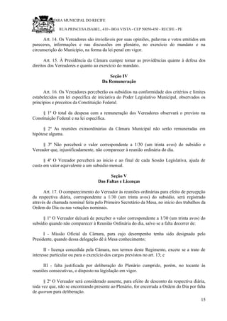 RU CÂMARA MUNICIPAL DO RECIFE
RUA PRINCESA ISABEL, 410 - BOA VISTA - CEP 50050-450 - RECIFE - PE
Art. 14. Os Vereadores são invioláveis por suas opiniões, palavras e votos emitidos em
pareceres, informações e nas discussões em plenário, no exercício do mandato e na
circunscrição do Município, na forma da lei penal em vigor.
Art. 15. À Presidência da Câmara cumpre tomar as providências quanto à defesa dos
direitos dos Vereadores e quanto ao exercício do mandato.
Seção IV
Da Remuneração
Art. 16. Os Vereadores perceberão os subsídios na conformidade dos critérios e limites
estabelecidos em lei específica de iniciativa do Poder Legislativo Municipal, observados os
princípios e preceitos da Constituição Federal.
§ 1º O total da despesa com a remuneração dos Vereadores observará o previsto na
Constituição Federal e na lei específica.
§ 2º As reuniões extraordinárias da Câmara Municipal não serão remuneradas em
hipótese alguma.
§ 3º Não perceberá o valor correspondente a 1/30 (um trinta avos) do subsídio o
Vereador que, injustificadamente, não comparecer à reunião ordinária do dia.
§ 4º O Vereador perceberá ao inicio e ao final de cada Sessão Legislativa, ajuda de
custo em valor equivalente a um subsidio mensal.
Seção V
Das Faltas e Licenças
Art. 17. O comparecimento do Vereador às reuniões ordinárias para efeito de percepção
da respectiva diária, correspondente a 1/30 (um trinta avos) do subsídio, será registrado
através de chamada nominal feita pelo Primeiro Secretário da Mesa, no início dos trabalhos da
Ordem do Dia ou nas votações nominais.
§ 1º O Vereador deixará de perceber o valor correspondente a 1/30 (um trinta avos) do
subsídio quando não comparecer à Reunião Ordinária do dia, salvo se a falta decorrer de:
I - Missão Oficial da Câmara, para cujo desempenho tenha sido designado pelo
Presidente, quando dessa delegação dê à Mesa conhecimento;
II - licença concedida pela Câmara, nos termos deste Regimento, exceto se a trato de
interesse particular ou para o exercício dos cargos previstos no art. 13; e
III - falta justificada por deliberação do Plenário cumprido, porém, no tocante às
reuniões consecutivas, o disposto na legislação em vigor.
§ 2º O Vereador será considerado ausente, para efeito de desconto da respectiva diária,
toda vez que, não se encontrando presente ao Plenário, for encerrada a Ordem do Dia por falta
de quorum para deliberação.
15
 