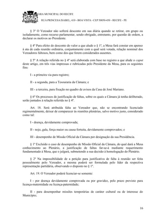 RU CÂMARA MUNICIPAL DO RECIFE
RUA PRINCESA ISABEL, 410 - BOA VISTA - CEP 50050-450 - RECIFE - PE
§ 3º O Vereador não sofrerá desconto em sua diária quando se retirar, em grupo ou
isoladamente, como recurso parlamentar, sendo obrigado, entretanto, por questão de ordem, a
declarar os motivos ao Presidente.
§ 4º Para efeito do desconto do valor a que alude o § 1º, a Mesa fará constar em apenso
à ata de cada reunião ordinária, conjuntamente com a qual será votada, relação nominal dos
Vereadores faltosos, bem como dos que forem considerados ausentes.
§ 5º A relação referida no § 4º será elaborada com base no registro a que alude o caput
deste artigo, em três vias impressas e rubricadas pelo Presidente da Mesa, para os seguintes
fins:
I - a primeira via para registro;
II - a segunda, para a Tesouraria da Câmara; e
III - a terceira, para fixação no quadro de avisos da Casa de José Mariano.
§ 6º Os processos de justificação de faltas, sobre os quais a Câmara já tenha deliberado,
serão juntados à relação referida no § 4º.
Art. 18. Será atribuída falta ao Vereador que, não se encontrando licenciado
regimentalmente, deixar de comparecer às reuniões plenárias, salvo motivo justo, considerado
como tal:
I - doença, devidamente comprovada;
II - nojo, gala, força maior ou causa fortuita, devidamente comprovados; e
III - desempenho de Missão Oficial da Câmara por designação da sua Presidência.
§ 1º Excluído o caso de desempenho de Missão Oficial da Câmara, do qual dará a Mesa
conhecimento ao Plenário, a justificação de faltas far-se-á mediante requerimento
fundamentado à Mesa, que o julgará, submetendo a sua decisão à homologação do Plenário.
§ 2º Na impossibilidade de a petição para justificativa de falta à reunião ser feita
pessoalmente pelo Vereador, a mesma poderá ser formulada pelo líder da respectiva
representação partidária, observando o disposto no § 1º.
Art. 19. O Vereador poderá licenciar-se somente:
I - por doença devidamente comprovada ou por gravidez, pelo prazo previsto para
licença-maternidade ou licença-paternidade;
II - para desempenhar missões temporárias de caráter cultural ou de interesse do
Município;
16
 