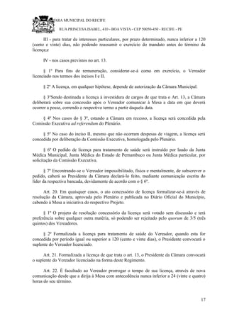 RU CÂMARA MUNICIPAL DO RECIFE
RUA PRINCESA ISABEL, 410 - BOA VISTA - CEP 50050-450 - RECIFE - PE
III - para tratar de interesses particulares, por prazo determinado, nunca inferior a 120
(cento e vinte) dias, não podendo reassumir o exercício do mandato antes do término da
licença;e
IV - nos casos previstos no art. 13.
§ 1º Para fins de remuneração, considerar-se-á como em exercício, o Vereador
licenciado nos termos dos incisos I e II.
§ 2º A licença, em qualquer hipótese, depende de autorização da Câmara Municipal.
§ 3ºSendo destinada a licença à investidura de cargos de que trata o Art. 13, a Câmara
deliberará sobre sua concessão após o Vereador comunicar à Mesa a data em que deverá
ocorrer a posse, correndo o respectivo termo a partir daquela data.
§ 4º Nos casos do § 3º, estando a Câmara em recesso, a licença será concedida pela
Comissão Executiva ad referendum do Plenário.
§ 5º No caso do inciso II, mesmo que não ocorram despesas de viagem, a licença será
concedida por deliberação da Comissão Executiva, homologada pelo Plenário.
§ 6º O pedido de licença para tratamento de saúde será instruído por laudo da Junta
Médica Municipal, Junta Médica do Estado de Pernambuco ou Junta Médica particular, por
solicitação da Comissão Executiva.
§ 7º Encontrando-se o Vereador impossibilitado, física e mentalmente, de subscrever o
pedido, caberá ao Presidente da Câmara declará-lo feito, mediante comunicação escrita do
líder da respectiva bancada, devidamente de acordo com o § 6º.
Art. 20. Em quaisquer casos, o ato concessório de licença formalizar-se-á através de
resolução da Câmara, aprovada pelo Plenário e publicada no Diário Oficial do Município,
cabendo à Mesa a iniciativa do respectivo Projeto.
§ 1º O projeto de resolução concessório da licença será votado sem discussão e terá
preferência sobre qualquer outra matéria, só podendo ser rejeitado pelo quorum de 3/5 (três
quintos) dos Vereadores.
§ 2º Formalizada a licença para tratamento de saúde do Vereador, quando esta for
concedida por período igual ou superior a 120 (cento e vinte dias), o Presidente convocará o
suplente do Vereador licenciado.
Art. 21. Formalizada a licença de que trata o art. 13, o Presidente da Câmara convocará
o suplente do Vereador licenciado na forma deste Regimento.
Art. 22. É facultado ao Vereador prorrogar o tempo de sua licença, através de nova
comunicação desde que a dirija à Mesa com antecedência nunca inferior a 24 (vinte e quatro)
horas do seu término.
17
 