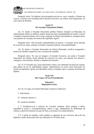 RU CÂMARA MUNICIPAL DO RECIFE
RUA PRINCESA ISABEL, 410 - BOA VISTA - CEP 50050-450 - RECIFE - PE
Parágrafo único. Na hipótese da prorrogação prevista no caput, estando a Câmara em
recesso, a mesma será concedida pela Comissão Executiva, nos termos deste Regimento, ad
referendum do Plenário.
Seção VI
Do Vereador Funcionário Público
Art. 23. Sendo o Vereador funcionário público Federal, Estadual ou Municipal, da
Administração Direta ou Indireta, poderá, desde que haja compatibilidade de horário, exercer
o mandato cumulativamente com o cargo, emprego ou função, percebendo as vantagens deste,
sem prejuízo da vereança, nos termos da Legislação vigente.
Parágrafo único. Não havendo compatibilidade de horário, o Vereador ficará afastado
do exercício do cargo, emprego ou função, enquanto perdurar a incompatibilidade.
Art. 24. Sendo o Vereador funcionário da Câmara Municipal, ser-lhe-á assegurado o
horário de trabalho compatível com o exercício do mandato.
Parágrafo único. No caso de integrar a Comissão Executiva, em sendo o Vereador
funcionário da Câmara, ficará afastado do exercício do cargo, sem prejuízo dos direitos e
vantagens a este inerentes, durante o mandato da Comissão.
Art. 25. O Vereador que, como funcionário venha a ser condenado em processo regular,
pela prática de ato de improbidade regular, Administrativa ou outro crime funcional, nos
termos da legislação vigente, terá declarado extinto o mandato, após a sentença transitada em
julgado.
Seção VII
Das Vagas e do seu Preenchimento
Subseção I
Disposições Gerais
Art. 26. As vagas, na Câmara Municipal, somente se darão por:
I - falecimento;
II - renúncia expressa; e
III - perda de mandato.
§ 1º Formalizar-se-á a renúncia do Vereador mediante ofício dirigido à Mesa,
reputando-se aceita e, consequentemente, aberta a vaga, independente de deliberação da
Câmara, a partir do momento em que for feita a sua leitura em reunião plenária.
§ 2º A perda do mandato, como também a suspensão do seu exercício, dar-se-ão nas
hipóteses e pelas formas previstas nas subseções II e III desta seção.
18
 