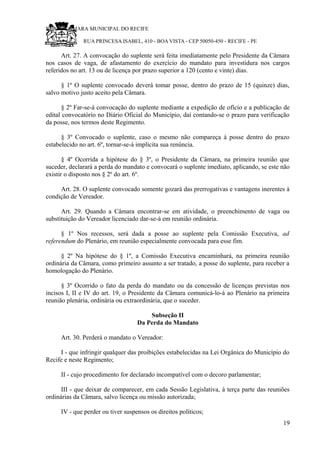 RU CÂMARA MUNICIPAL DO RECIFE
RUA PRINCESA ISABEL, 410 - BOA VISTA - CEP 50050-450 - RECIFE - PE
Art. 27. A convocação do suplente será feita imediatamente pelo Presidente da Câmara
nos casos de vaga, de afastamento do exercício do mandato para investidura nos cargos
referidos no art. 13 ou de licença por prazo superior a 120 (cento e vinte) dias.
§ 1º O suplente convocado deverá tomar posse, dentro do prazo de 15 (quinze) dias,
salvo motivo justo aceito pela Câmara.
§ 2º Far-se-á convocação do suplente mediante a expedição de ofício e a publicação de
edital convocatório no Diário Oficial do Município, daí contando-se o prazo para verificação
da posse, nos termos deste Regimento.
§ 3º Convocado o suplente, caso o mesmo não compareça à posse dentro do prazo
estabelecido no art. 6º, tornar-se-á implícita sua renúncia.
§ 4º Ocorrida a hipótese do § 3º, o Presidente da Câmara, na primeira reunião que
suceder, declarará a perda do mandato e convocará o suplente imediato, aplicando, se este não
existir o disposto nos § 2º do art. 6º.
Art. 28. O suplente convocado somente gozará das prerrogativas e vantagens inerentes à
condição de Vereador.
Art. 29. Quando a Câmara encontrar-se em atividade, o preenchimento de vaga ou
substituição do Vereador licenciado dar-se-á em reunião ordinária.
§ 1º Nos recessos, será dada a posse ao suplente pela Comissão Executiva, ad
referendum do Plenário, em reunião especialmente convocada para esse fim.
§ 2º Na hipótese do § 1º, a Comissão Executiva encaminhará, na primeira reunião
ordinária da Câmara, como primeiro assunto a ser tratado, a posse do suplente, para receber a
homologação do Plenário.
§ 3º Ocorrido o fato da perda do mandato ou da concessão de licenças previstas nos
incisos I, II e IV do art. 19, o Presidente da Câmara comunicá-lo-á ao Plenário na primeira
reunião plenária, ordinária ou extraordinária, que o suceder.
Subseção II
Da Perda do Mandato
Art. 30. Perderá o mandato o Vereador:
I - que infringir qualquer das proibições estabelecidas na Lei Orgânica do Município do
Recife e neste Regimento;
II - cujo procedimento for declarado incompatível com o decoro parlamentar;
III - que deixar de comparecer, em cada Sessão Legislativa, à terça parte das reuniões
ordinárias da Câmara, salvo licença ou missão autorizada;
IV - que perder ou tiver suspensos os direitos políticos;
19
 