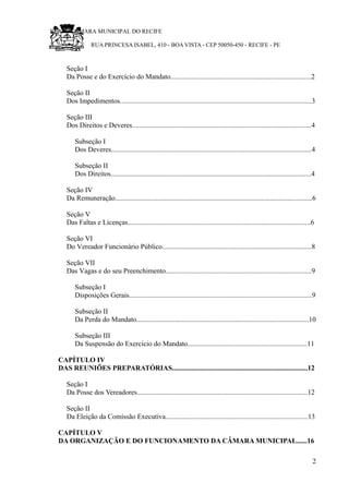 RU CÂMARA MUNICIPAL DO RECIFE
RUA PRINCESA ISABEL, 410 - BOA VISTA - CEP 50050-450 - RECIFE - PE
Seção I
Da Posse e do Exercício do Mandato................................................................................2
Seção II
Dos Impedimentos.............................................................................................................3
Seção III
Dos Direitos e Deveres......................................................................................................4
Subseção I
Dos Deveres..................................................................................................................4
Subseção II
Dos Direitos..................................................................................................................4
Seção IV
Da Remuneração................................................................................................................6
Seção V
Das Faltas e Licenças........................................................................................................6
Seção VI
Do Vereador Funcionário Público.....................................................................................8
Seção VII
Das Vagas e do seu Preenchimento...................................................................................9
Subseção I
Disposições Gerais........................................................................................................9
Subseção II
Da Perda do Mandato..................................................................................................10
Subseção III
Da Suspensão do Exercício do Mandato....................................................................11
CAPÍTULO IV
DAS REUNIÕES PREPARATÓRIAS.............................................................................12
Seção I
Da Posse dos Vereadores.................................................................................................12
Seção II
Da Eleição da Comissão Executiva.................................................................................13
CAPÍTULO V
DA ORGANIZAÇÃO E DO FUNCIONAMENTO DA CÂMARA MUNICIPAL......16
2
 