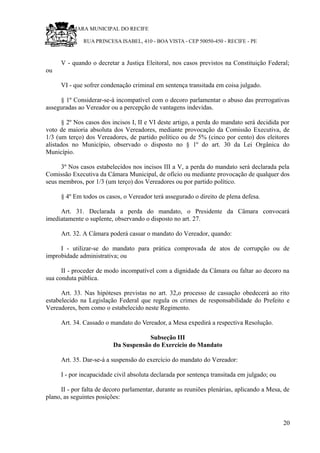 RU CÂMARA MUNICIPAL DO RECIFE
RUA PRINCESA ISABEL, 410 - BOA VISTA - CEP 50050-450 - RECIFE - PE
V - quando o decretar a Justiça Eleitoral, nos casos previstos na Constituição Federal;
ou
VI - que sofrer condenação criminal em sentença transitada em coisa julgado.
§ 1º Considerar-se-á incompatível com o decoro parlamentar o abuso das prerrogativas
asseguradas ao Vereador ou a percepção de vantagens indevidas.
§ 2º Nos casos dos incisos I, II e VI deste artigo, a perda do mandato será decidida por
voto de maioria absoluta dos Vereadores, mediante provocação da Comissão Executiva, de
1/3 (um terço) dos Vereadores, de partido político ou de 5% (cinco por cento) dos eleitores
alistados no Município, observado o disposto no § 1º do art. 30 da Lei Orgânica do
Município.
3º Nos casos estabelecidos nos incisos III a V, a perda do mandato será declarada pela
Comissão Executiva da Câmara Municipal, de ofício ou mediante provocação de qualquer dos
seus membros, por 1/3 (um terço) dos Vereadores ou por partido político.
§ 4º Em todos os casos, o Vereador terá assegurado o direito de plena defesa.
Art. 31. Declarada a perda do mandato, o Presidente da Câmara convocará
imediatamente o suplente, observando o disposto no art. 27.
Art. 32. A Câmara poderá cassar o mandato do Vereador, quando:
I - utilizar-se do mandato para prática comprovada de atos de corrupção ou de
improbidade administrativa; ou
II - proceder de modo incompatível com a dignidade da Câmara ou faltar ao decoro na
sua conduta pública.
Art. 33. Nas hipóteses previstas no art. 32,o processo de cassação obedecerá ao rito
estabelecido na Legislação Federal que regula os crimes de responsabilidade do Prefeito e
Vereadores, bem como o estabelecido neste Regimento.
Art. 34. Cassado o mandato do Vereador, a Mesa expedirá a respectiva Resolução.
Subseção III
Da Suspensão do Exercício do Mandato
Art. 35. Dar-se-á a suspensão do exercício do mandato do Vereador:
I - por incapacidade civil absoluta declarada por sentença transitada em julgado; ou
II - por falta de decoro parlamentar, durante as reuniões plenárias, aplicando a Mesa, de
plano, as seguintes posições:
20
 