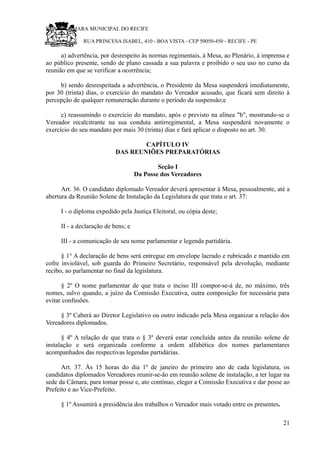 RU CÂMARA MUNICIPAL DO RECIFE
RUA PRINCESA ISABEL, 410 - BOA VISTA - CEP 50050-450 - RECIFE - PE
a) advertência, por desrespeito às normas regimentais, à Mesa, ao Plenário, à imprensa e
ao público presente, sendo de plano cassada a sua palavra e proibido o seu uso no curso da
reunião em que se verificar a ocorrência;
b) sendo desrespeitada a advertência, o Presidente da Mesa suspenderá imediatamente,
por 30 (trinta) dias, o exercício do mandato do Vereador acusado, que ficará sem direito à
percepção de qualquer remuneração durante o período da suspensão;e
c) reassumindo o exercício do mandato, após o previsto na alínea "b", mostrando-se o
Vereador recalcitrante na sua conduta antirregimental, a Mesa suspenderá novamente o
exercício do seu mandato por mais 30 (trinta) dias e fará aplicar o disposto no art. 30.
CAPÍTULO IV
DAS REUNIÕES PREPARATÓRIAS
Seção I
Da Posse dos Vereadores
Art. 36. O candidato diplomado Vereador deverá apresentar à Mesa, pessoalmente, até a
abertura da Reunião Solene de Instalação da Legislatura de que trata o art. 37:
I - o diploma expedido pela Justiça Eleitoral, ou cópia deste;
II - a declaração de bens; e
III - a comunicação de seu nome parlamentar e legenda partidária.
§ 1° A declaração de bens será entregue em envelope lacrado e rubricado e mantido em
cofre inviolável, sob guarda do Primeiro Secretário, responsável pela devolução, mediante
recibo, ao parlamentar no final da legislatura.
§ 2º O nome parlamentar de que trata o inciso III compor-se-á de, no máximo, três
nomes, salvo quando, a juízo da Comissão Executiva, outra composição for necessária para
evitar confusões.
§ 3º Caberá ao Diretor Legislativo ou outro indicado pela Mesa organizar a relação dos
Vereadores diplomados.
§ 4º A relação de que trata o § 3º deverá estar concluída antes da reunião solene de
instalação e será organizada conforme a ordem alfabética dos nomes parlamentares
acompanhados das respectivas legendas partidárias.
Art. 37. Às 15 horas do dia 1º de janeiro do primeiro ano de cada legislatura, os
candidatos diplomados Vereadores reunir-se-ão em reunião solene de instalação, a ter lugar na
sede da Câmara, para tomar posse e, ato contínuo, eleger a Comissão Executiva e dar posse ao
Prefeito e ao Vice-Prefeito.
§ 1º Assumirá a presidência dos trabalhos o Vereador mais votado entre os presentes.
21
 