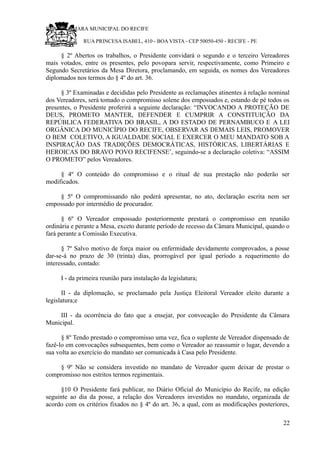 RU CÂMARA MUNICIPAL DO RECIFE
RUA PRINCESA ISABEL, 410 - BOA VISTA - CEP 50050-450 - RECIFE - PE
§ 2º Abertos os trabalhos, o Presidente convidará o segundo e o terceiro Vereadores
mais votados, entre os presentes, pelo povopara servir, respectivamente, como Primeiro e
Segundo Secretários da Mesa Diretora, proclamando, em seguida, os nomes dos Vereadores
diplomados nos termos do § 4º do art. 36.
§ 3º Examinadas e decididas pelo Presidente as reclamações atinentes à relação nominal
dos Vereadores, será tomado o compromisso solene dos empossados e, estando de pé todos os
presentes, o Presidente proferirá a seguinte declaração: “INVOCANDO A PROTEÇÃO DE
DEUS, PROMETO MANTER, DEFENDER E CUMPRIR A CONSTITUIÇÃO DA
REPÚBLICA FEDERATIVA DO BRASIL, A DO ESTADO DE PERNAMBUCO E A LEI
ORGÂNICA DO MUNICÍPIO DO RECIFE, OBSERVAR AS DEMAIS LEIS, PROMOVER
O BEM COLETIVO, A IGUALDADE SOCIAL E EXERCER O MEU MANDATO SOB A
INSPIRAÇÃO DAS TRADIÇÕES DEMOCRÁTICAS, HISTÓRICAS, LIBERTÁRIAS E
HEROICAS DO BRAVO POVO RECIFENSE’, seguindo-se a declaração coletiva: “ASSIM
O PROMETO” pelos Vereadores.
§ 4º O conteúdo do compromisso e o ritual de sua prestação não poderão ser
modificados.
§ 5º O compromissando não poderá apresentar, no ato, declaração escrita nem ser
empossado por intermédio de procurador.
§ 6º O Vereador empossado posteriormente prestará o compromisso em reunião
ordinária e perante a Mesa, exceto durante período de recesso da Câmara Municipal, quando o
fará perante a Comissão Executiva.
§ 7º Salvo motivo de força maior ou enfermidade devidamente comprovados, a posse
dar-se-á no prazo de 30 (trinta) dias, prorrogável por igual período a requerimento do
interessado, contado:
I - da primeira reunião para instalação da legislatura;
II - da diplomação, se proclamado pela Justiça Eleitoral Vereador eleito durante a
legislatura;e
III - da ocorrência do fato que a ensejar, por convocação do Presidente da Câmara
Municipal.
§ 8º Tendo prestado o compromisso uma vez, fica o suplente de Vereador dispensado de
fazê-lo em convocações subsequentes, bem como o Vereador ao reassumir o lugar, devendo a
sua volta ao exercício do mandato ser comunicada à Casa pelo Presidente.
§ 9º Não se considera investido no mandato de Vereador quem deixar de prestar o
compromisso nos estritos termos regimentais.
§10 O Presidente fará publicar, no Diário Oficial do Município do Recife, na edição
seguinte ao dia da posse, a relação dos Vereadores investidos no mandato, organizada de
acordo com os critérios fixados no § 4º do art. 36, a qual, com as modificações posteriores,
22
 