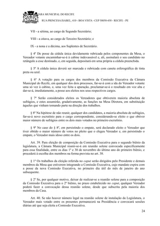RU CÂMARA MUNICIPAL DO RECIFE
RUA PRINCESA ISABEL, 410 - BOA VISTA - CEP 50050-450 - RECIFE - PE
VII - a sétima, ao cargo de Segundo Secretário;
VIII - a oitava, ao cargo de Terceiro Secretário; e
IX - a nona e a décima, aos Suplentes de Secretário.
§ 4º De posse da cédula única devidamente rubricada pelos componentes da Mesa, o
Vereador votante encaminhar-se-á à cabine indevassável e, ali, assinalará o seu candidato no
retângulo a esse destinado, e, em seguida, depositará em urna própria a cédula preenchida.
§ 5º A cédula única deverá ser marcada e rubricada com caneta esferográfica de tinta
preta ou azul.
§ 6º A votação para os cargos dos membros da Comissão Executiva da Câmara
Municipal do Recife, em qualquer dos dois processos, far-se-á com a ida do Vereador votante
uma só vez à cabine, e, uma vez feita a apuração, proclamar-se-á o resultado em voz alta e
dar-se-á, imediatamente, a posse aos eleitos nos seus respectivos cargos.
§ 7º Serão considerados eleitos os Vereadores que obtiverem maioria absoluta de
sufrágios, e estes assumirão, gradativamente, as funções na Mesa Diretora, em substituição
àqueles que vinham tomando parte na direção dos trabalhos.
§ 8º Na hipótese de não reunir, qualquer dos candidatos, a maioria absoluta de sufrágios,
far-se-á novo escrutínio para o cargo correspondente, considerando-se eleito o que obtiver
maior número de sufrágios entre os dois mais votados no primeiro escrutínio.
§ 9º No caso do § 8º, em persistindo o empate, será declarado eleito o Vereador que
tiver obtido o maior número de votos no pleito que o elegeu Vereador e, em persistindo o
empate, o Vereador mais idoso entre os dois.
Art. 39. Para eleição de composição da Comissão Executiva para o segundo biênio da
legislatura, a Câmara Municipal reunir-se-á em reunião solene convocada especificamente
para essa finalidade, entre os dias 1º e 30 de novembro do último ano do primeiro biênio, e
procederá à escolha dos membros na forma prevista no art. 38.
§ 1º Os trabalhos da eleição referida no caput serão dirigidos pelo Presidente e demais
membros da Mesa que estiverem integrando a Comissão Executiva, cujo mandato expira com
a posse da nova Comissão Executiva, no primeiro dia útil do mês de janeiro do ano
subsequente.
§ 2º Se, por qualquer motivo, deixar de realizar-se a reunião solene para a composição
da Comissão Executiva para o 2º biênio, no prazo estabelecido no caput, qualquer Vereador
poderá fazer a convocação dessa reunião solene, desde que subscrita pela maioria dos
membros da Casa.
Art. 40. Se não houver número legal na reunião solene de instalação da Legislatura, o
Vereador mais votado entre os presentes permanecerá na Presidência e convocará sessões
diárias até que seja eleita a Comissão Executiva.
24
 