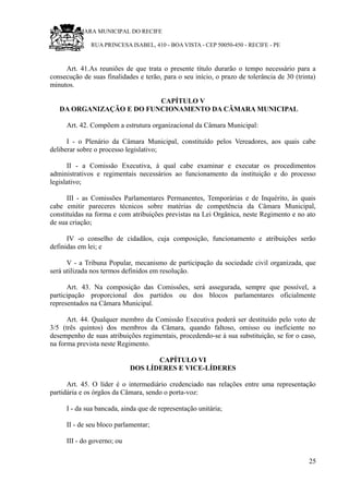 RU CÂMARA MUNICIPAL DO RECIFE
RUA PRINCESA ISABEL, 410 - BOA VISTA - CEP 50050-450 - RECIFE - PE
Art. 41.As reuniões de que trata o presente título durarão o tempo necessário para a
consecução de suas finalidades e terão, para o seu início, o prazo de tolerância de 30 (trinta)
minutos.
CAPÍTULO V
DA ORGANIZAÇÃO E DO FUNCIONAMENTO DA CÂMARA MUNICIPAL
Art. 42. Compõem a estrutura organizacional da Câmara Municipal:
I - o Plenário da Câmara Municipal, constituído pelos Vereadores, aos quais cabe
deliberar sobre o processo legislativo;
II - a Comissão Executiva, à qual cabe examinar e executar os procedimentos
administrativos e regimentais necessários ao funcionamento da instituição e do processo
legislativo;
III - as Comissões Parlamentares Permanentes, Temporárias e de Inquérito, às quais
cabe emitir pareceres técnicos sobre matérias de competência da Câmara Municipal,
constituídas na forma e com atribuições previstas na Lei Orgânica, neste Regimento e no ato
de sua criação;
IV -o conselho de cidadãos, cuja composição, funcionamento e atribuições serão
definidas em lei; e
V - a Tribuna Popular, mecanismo de participação da sociedade civil organizada, que
será utilizada nos termos definidos em resolução.
Art. 43. Na composição das Comissões, será assegurada, sempre que possível, a
participação proporcional dos partidos ou dos blocos parlamentares oficialmente
representados na Câmara Municipal.
Art. 44. Qualquer membro da Comissão Executiva poderá ser destituído pelo voto de
3/5 (três quintos) dos membros da Câmara, quando faltoso, omisso ou ineficiente no
desempenho de suas atribuições regimentais, procedendo-se à sua substituição, se for o caso,
na forma prevista neste Regimento.
CAPÍTULO VI
DOS LÍDERES E VICE-LÍDERES
Art. 45. O líder é o intermediário credenciado nas relações entre uma representação
partidária e os órgãos da Câmara, sendo o porta-voz:
I - da sua bancada, ainda que de representação unitária;
II - de seu bloco parlamentar;
III - do governo; ou
25
 
