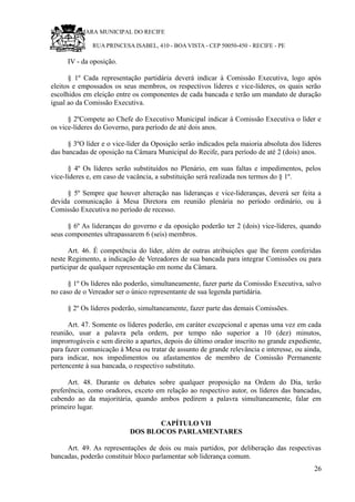 RU CÂMARA MUNICIPAL DO RECIFE
RUA PRINCESA ISABEL, 410 - BOA VISTA - CEP 50050-450 - RECIFE - PE
IV - da oposição.
§ 1º Cada representação partidária deverá indicar à Comissão Executiva, logo após
eleitos e empossados os seus membros, os respectivos líderes e vice-líderes, os quais serão
escolhidos em eleição entre os componentes de cada bancada e terão um mandato de duração
igual ao da Comissão Executiva.
§ 2ºCompete ao Chefe do Executivo Municipal indicar à Comissão Executiva o líder e
os vice-líderes do Governo, para período de até dois anos.
§ 3ºO líder e o vice-líder da Oposição serão indicados pela maioria absoluta dos líderes
das bancadas de oposição na Câmara Municipal do Recife, para período de até 2 (dois) anos.
§ 4º Os líderes serão substituídos no Plenário, em suas faltas e impedimentos, pelos
vice-líderes e, em caso de vacância, a substituição será realizada nos termos do § 1º.
§ 5º Sempre que houver alteração nas lideranças e vice-lideranças, deverá ser feita a
devida comunicação à Mesa Diretora em reunião plenária no período ordinário, ou à
Comissão Executiva no período de recesso.
§ 6º As lideranças do governo e da oposição poderão ter 2 (dois) vice-líderes, quando
seus componentes ultrapassarem 6 (seis) membros.
Art. 46. É competência do líder, além de outras atribuições que lhe forem conferidas
neste Regimento, a indicação de Vereadores de sua bancada para integrar Comissões ou para
participar de qualquer representação em nome da Câmara.
§ 1º Os líderes não poderão, simultaneamente, fazer parte da Comissão Executiva, salvo
no caso de o Vereador ser o único representante de sua legenda partidária.
§ 2º Os líderes poderão, simultaneamente, fazer parte das demais Comissões.
Art. 47. Somente os líderes poderão, em caráter excepcional e apenas uma vez em cada
reunião, usar a palavra pela ordem, por tempo não superior a 10 (dez) minutos,
improrrogáveis e sem direito a apartes, depois do último orador inscrito no grande expediente,
para fazer comunicação à Mesa ou tratar de assunto de grande relevância e interesse, ou ainda,
para indicar, nos impedimentos ou afastamentos de membro de Comissão Permanente
pertencente à sua bancada, o respectivo substituto.
Art. 48. Durante os debates sobre qualquer proposição na Ordem do Dia, terão
preferência, como oradores, exceto em relação ao respectivo autor, os líderes das bancadas,
cabendo ao da majoritária, quando ambos pedirem a palavra simultaneamente, falar em
primeiro lugar.
CAPÍTULO VII
DOS BLOCOS PARLAMENTARES
Art. 49. As representações de dois ou mais partidos, por deliberação das respectivas
bancadas, poderão constituir bloco parlamentar sob liderança comum.
26
 