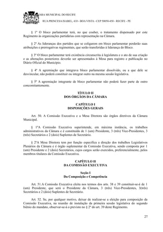 RU CÂMARA MUNICIPAL DO RECIFE
RUA PRINCESA ISABEL, 410 - BOA VISTA - CEP 50050-450 - RECIFE - PE
§ 1º O bloco parlamentar terá, no que couber, o tratamento dispensado por este
Regimento às organizações partidárias com representação na Câmara.
§ 2º As lideranças dos partidos que se coligarem em bloco parlamentar perderão suas
atribuições e prerrogativas regimentais, que serão transferidas à liderança do Bloco.
§ 3º O bloco parlamentar terá existência circunscrita à legislatura e o ato de sua criação
e as alterações posteriores deverão ser apresentados à Mesa para registro e publicação no
Diário Oficial do Município.
§ 4º A agremiação que integrava bloco parlamentar dissolvido, ou a que dele se
desvincular, não poderá constituir ou integrar outro na mesma sessão legislativa.
§ 5º A agremiação integrante de bloco parlamentar não poderá fazer parte de outro
concomitantemente.
TÍTULO II
DOS ÓRGÃOS DA CÂMARA
CAPÍTULO I
DISPOSIÇÕES GERAIS
Art. 50. A Comissão Executiva e a Mesa Diretora são órgãos diretivos da Câmara
Municipal.
§ 1ºA Comissão Executiva superintende, em máxima instância, os trabalhos
administrativos da Câmara e é constituída de 1 (um) Presidente, 3 (três) Vice-Presidentes, 3
(três) Secretários e 2 (dois) Suplentes de Secretário.
§ 2ºA Mesa Diretora tem por função específica a direção dos trabalhos Legislativos
Plenários da Câmara e é órgão suplementar da Comissão Executiva, sendo composta por 1
(um) Presidente e 2 (dois) Secretários, cujos cargos serão exercidos, preferencialmente, pelos
membros titulares da Comissão Executiva.
CAPÍTULO II
DA COMISSÃO EXECUTIVA
Seção I
Da Composição e Competência
Art. 51.A Comissão Executiva eleita nos termos dos arts. 38 e 39 constituir-se-á de 1
(um) Presidente, que será o Presidente da Câmara, 3 (três) Vice-Presidentes, 3(três)
Secretários e 2 (dois) Suplentes de Secretário.
Art. 52. Se, por qualquer motivo, deixar de realizar-se a eleição para composição da
Comissão Executiva, na reunião de instalação da primeira sessão legislativa do segundo
biênio do mandato, observar-se-á o previsto no § 2º do art. 39 deste Regimento.
27
 