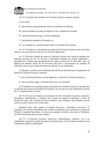 RU CÂMARA MUNICIPAL DO RECIFE
RUA PRINCESA ISABEL, 410 - BOA VISTA - CEP 50050-450 - RECIFE - PE
Art. 53. As funções dos membros da Comissão Executiva somente cessarão:
I - por morte;
II - pela renúncia, apresentada por escrito ou oralmente no Plenário;
III - pela investidura em cargo incompatível com o mandato de Vereador;
IV - pela destituição do cargo, na forma regimental;
V - pela perda do mandato do Vereador; ou
VI - ao completar-se o período bienal relativo ao mandato da Comissão.
Art. 54. A renúncia e a destituição de membros da Comissão Executiva dar-se-ão pelas
formas e nos casos previstos nos arts. 63 a 69 desse Regimento.
Art. 55. Havendo vacância de cargo na Comissão Executiva em virtude de qualquer das
hipóteses previstas no art. 53, far-se-á a substituição imediata nos termos regimentais e
proceder-se-á à eleição para preenchimento do cargo no prazo de 10 (dez) dias, salvo na
hipótese de faltarem menos de 90 (noventa) dias para o encerramento do mandato da
Comissão, caso em que o cargo permanecerá vago até a nova composição.
§ 1ºQuando a vacância ocorrer faltando mais de 90 (noventa) dias para complemento do
biênio da Comissão Executiva, assumirá:
I - para a Terceira Secretaria, um dos Suplentes a critério da Comissão Executiva; e
II - para os demais cargos, o Vereador eleito em novo escrutínio.
§ 2ºConsiderar-se-á automaticamente licenciado da Comissão Executiva o membro que
se licenciar do exercício do mandato de Vereador, caso em que este será substituído na forma
do § 1º, enquanto durar a licença.
Art. 56. Em caso de renúncia ou destituição de toda a Comissão Executiva, assumirá a
Presidência, interinamente, o Vereador mais votado na respectiva legislatura, a partir da
abertura da vaga e até a eleição dos novos membros, cuja realização, nesta hipótese, deverá
ocorrer no prazo máximo de 5 (cinco) dias.
Parágrafo único. Para compor a Comissão Executiva, o Presidente convocará o 2º
(segundo) e 3º (terceiro) Vereadores mais votados na legislatura, para assumirem os cargos de
Primeiro e Segundo Secretários, e na recusa de qualquer um deles, convocará os Vereadores
na ordem decrescente dessa mesma votação.
Art. 57. A Comissão Executiva reunir-se-á, ordinariamente, conforme vier a ser
estabelecido na primeira reunião da própria Comissão eleita, a fim de apreciar matéria de sua
competência, dando-se publicidade.
28
 