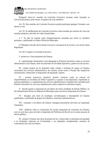 RU CÂMARA MUNICIPAL DO RECIFE
RUA PRINCESA ISABEL, 410 - BOA VISTA - CEP 50050-450 - RECIFE - PE
Parágrafo único.As reuniões da Comissão Executiva somente serão iniciadas se
estiverem presentes, pelo menos, 4 (quatro) de seus membros.
Art. 58. Das reuniões da Comissão Executiva poderá participar qualquer Vereador, sem
direito a voto.
Art. 59. As deliberações da Comissão Executiva serão tomadas por maioria de votos em
reuniões próprias e deverão ser todas formalizadas.
§ 1º As atas de reunião serão obrigatoriamente assinadas por todos os membros
presentes, e publicadas no Diário Oficial do Município.
§ 2ºQualquer decisão da Comissão Executiva será passível de recurso, nos termos deste
Regimento.
Art. 60. Compete à Comissão Executiva:
I - promover o funcionamento da Câmara;
II - superintender, diretamente e por delegação ao Primeiro Secretário, todos os serviços
administrativos da Câmara, tanto nos períodos de atividade legislativa, quanto nos de recesso;
III - propor projeto de lei dispondo sobre criação e extinção de cargos ou funções
necessárias aos serviços administrativos da Câmara, assim como a fixação das respectivas
remunerações, obedecidas as disposições da legislação vigente;
IV - nomear, promover, transferir, demitir, exonerar, ceder ou colocar em
disponibilidade os servidores do Poder Legislativo e aqueles à sua disposição, respeitadas as
normas estatutárias e o regulamento dos serviços administrativos mediante atos assinados pelo
Primeiro Secretário ou, nos seus impedimentos, pelos respectivos substitutos legais;
V - decidir quanto à requisição de servidores de outras entidades de Direito Público, ou
da Administração Direta ou Indireta do Município, para servirem à disposição da Câmara;
VI - designar, por meio de resolução, servidorespara o desempenho de funções
gratificadas, constituição de grupos de trabalho e comissões administrativas;
VII - conceder a servidores da Câmara vantagens pecuniárias previstas na Legislação
Estatutária;
VIII - deliberar sobre as solicitações de cessão temporária de servidores da Câmara,
com ou sem ônus, para servirem à disposição da Prefeitura do Recife ou de outras pessoas de
direito público;
IX - propor à Câmara, por meio de projeto de lei, e observados os princípios de paridade
e as limitações impostas na Constituição e na legislação complementar, aumento de
vencimentos dos seus servidores;
29
 