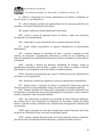 RU CÂMARA MUNICIPAL DO RECIFE
RUA PRINCESA ISABEL, 410 - BOA VISTA - CEP 50050-450 - RECIFE - PE
X - elaborar o regulamento dos serviços administrativos da Câmara e interpretar, em
grau de recurso, os seus dispositivos;
XI - editar resoluções e portarias de regulamentação de leis municipais aplicáveis aos
servidores e ao Sistema Administrativo da Câmara;
XII - propor a reforma do sistema administrativo da Câmara;
XIII - prover o serviço de segurança interna da Câmara e editar atos normativos
disciplinando o seu funcionamento;
XIV - relatar todos os casos relacionados com a economia interna da Câmara;
XV - propor créditos orçamentários ou especiais indispensáveis ao funcionamento
administrativo;
XVI - autorizar despesas de contratação de obras e serviços e aquisição de bens
materiais, de instalações e equipamentos pertencentes ao âmbito de sua competência, na
forma do regulamento da administração financeira da Câmara e atendidas as normas relativas
às licitações;
XVII - proceder à abertura das diferentes modalidades de licitação, realizar os
procedimentos necessários, tomar decisões e regular, no que couber, as compras e contratos
administrativos em consonância com as leis federais e estaduais atinentes;
XVIII - dar parecer às proposições que visarem à reforma dos serviços administrativos
da Câmara e de seu regulamento;
XIX - determinar a abertura de sindicâncias e processos administrativos disciplinares;
XX - decidir quanto à concessão de licenças a servidoresda Câmara para tratar de
interesses particulares e para acompanhar cônjuge, de acordo com a legislação específica;
XXI - designar servidores da Câmara para o desempenho de missões temporárias fora
do Município ou conceder-lhes licença para participação em treinamentos, cursos, encontros,
reuniões, seminários e outros da mesma natureza;
XXII - dar conhecimento ao Plenário, por intermédio do Diário Oficial do Município,
até o décimo dia do mês subsequente, dos balancetes do movimento contábil da Câmara
relativo a cada mês vencido, juntamente com a demonstração dos pagamentos realizados pela
sua tesouraria;
XXIII - fazer a prestação de contas após vencido cada exercício financeiro, para efeito
de parecer do Tribunal de Contas, nos termos da legislação vigente;
XXIV - assinar a redação final dos projetos de lei aprovados pela Câmara e remetê-los,
por meio de ofício assinado pelo Primeiro Secretário, à chancela do Poder Executivo;
30
 
