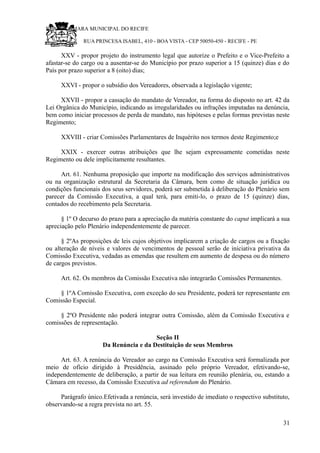 RU CÂMARA MUNICIPAL DO RECIFE
RUA PRINCESA ISABEL, 410 - BOA VISTA - CEP 50050-450 - RECIFE - PE
XXV - propor projeto do instrumento legal que autorize o Prefeito e o Vice-Prefeito a
afastar-se do cargo ou a ausentar-se do Município por prazo superior a 15 (quinze) dias e do
País por prazo superior a 8 (oito) dias;
XXVI - propor o subsídio dos Vereadores, observada a legislação vigente;
XXVII - propor a cassação do mandato de Vereador, na forma do disposto no art. 42 da
Lei Orgânica do Município, indicando as irregularidades ou infrações imputadas na denúncia,
bem como iniciar processos de perda de mandato, nas hipóteses e pelas formas previstas neste
Regimento;
XXVIII - criar Comissões Parlamentares de Inquérito nos termos deste Regimento;e
XXIX - exercer outras atribuições que lhe sejam expressamente cometidas neste
Regimento ou dele implicitamente resultantes.
Art. 61. Nenhuma proposição que importe na modificação dos serviços administrativos
ou na organização estrutural da Secretaria da Câmara, bem como de situação jurídica ou
condições funcionais dos seus servidores, poderá ser submetida à deliberação do Plenário sem
parecer da Comissão Executiva, a qual terá, para emiti-lo, o prazo de 15 (quinze) dias,
contados do recebimento pela Secretaria.
§ 1º O decurso do prazo para a apreciação da matéria constante do caput implicará a sua
apreciação pelo Plenário independentemente de parecer.
§ 2ºAs proposições de leis cujos objetivos implicarem a criação de cargos ou a fixação
ou alteração de níveis e valores de vencimentos de pessoal serão de iniciativa privativa da
Comissão Executiva, vedadas as emendas que resultem em aumento de despesa ou do número
de cargos previstos.
Art. 62. Os membros da Comissão Executiva não integrarão Comissões Permanentes.
§ 1ºA Comissão Executiva, com exceção do seu Presidente, poderá ter representante em
Comissão Especial.
§ 2ºO Presidente não poderá integrar outra Comissão, além da Comissão Executiva e
comissões de representação.
Seção II
Da Renúncia e da Destituição de seus Membros
Art. 63. A renúncia do Vereador ao cargo na Comissão Executiva será formalizada por
meio de ofício dirigido à Presidência, assinado pelo próprio Vereador, efetivando-se,
independentemente de deliberação, a partir de sua leitura em reunião plenária, ou, estando a
Câmara em recesso, da Comissão Executiva ad referendum do Plenário.
Parágrafo único.Efetivada a renúncia, será investido de imediato o respectivo substituto,
observando-se a regra prevista no art. 55.
31
 