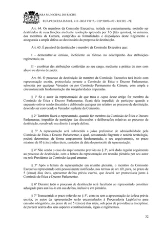 RU CÂMARA MUNICIPAL DO RECIFE
RUA PRINCESA ISABEL, 410 - BOA VISTA - CEP 50050-450 - RECIFE - PE
Art. 64. Os membros da Comissão Executiva, isolada ou conjuntamente, poderão ser
destituídos de suas funções mediante resolução aprovada por 3/5 (três quintos), no mínimo,
dos membros da Câmara, cumpridas as formalidades e disposições deste Regimento e
assegurada a ampla defesa ao destinatário da proposta de destituição.
Art. 65. É passível de destituição o membro da Comissão Executiva que:
I - demonstrar-se omisso, ineficiente ou faltoso no desempenho das atribuições
regimentais; ou
II - exorbitar das atribuições conferidas ao seu cargo, mediante a prática de atos com
abuso ou desvio de poder.
Art. 66. O processo de destituição de membro da Comissão Executiva terá início com
representação escrita, protocolada perante a Comissão de Ética e Decoro Parlamentar,
subscrita por qualquer Vereador ou por Comissão Permanente da Câmara, com ampla e
circunstanciada fundamentação das irregularidades imputadas.
§ 1º Se o autor da representação de que trata o caput desse artigo for membro da
Comissão de Ética e Decoro Parlamentar, ficará dela impedido de participar quando e
enquanto estiver sendo discutido e deliberado qualquer ato relativo ao processo de destituição,
devendo ser convocado o Vereador suplente da Comissão.
§ 2º Também ficará o representado, quando for membro da Comissão de Ética e Decoro
Parlamentar, impedido de participar das discussões e deliberações relativas ao processo de
destituição, ressalvado seu direito à ampla defesa.
§ 3º A representação será submetida a juízo preliminar de admissibilidade pela
Comissão de Ética e Decoro Parlamentar, a qual, constatando flagrante e notória teratologia,
poderá determinar, de forma amplamente fundamentada, o seu arquivamento, no prazo
máximo de 05 (cinco) dias úteis, contados da data do protocolo da representação.
§ 4º Não sendo o caso do arquivamento previsto no § 3º, será dado regular seguimento
ao processo de destituição, com a leitura da representação em reunião plenária por seu autor
ou pelo Presidente da Comissão da qual emanar.
§ 5º Após a leitura da representação em reunião plenária, o membro da Comissão
Executiva representado será pessoalmente notificado, nos termos do art. 69, para, no prazo de
5 (cinco) dias úteis, apresentar defesa prévia escrita, que deverá ser protocolada junto à
Comissão de Ética e Decoro Parlamentar.
§ 6º Durante todo o processo de destituição será facultado ao representado constituir
advogado para auxiliá-lo em sua defesa, inclusive em plenário.
§ 7º Transcorrido o prazo referido no § 5º, com ou sem a apresentação de defesa prévia
escrita, os autos da representação serão encaminhados à Procuradoria Legislativa para
emissão obrigatória, no prazo de até 5 (cinco) dias úteis, sob pena de providência disciplinar,
de parecer acerca dos seus aspectos constitucionais, legais e regimentais.
32
 