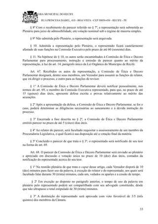 RU CÂMARA MUNICIPAL DO RECIFE
RUA PRINCESA ISABEL, 410 - BOA VISTA - CEP 50050-450 - RECIFE - PE
§ 8º Com o recebimento do parecer referido no § 7º, a representação será submetida ao
Plenário para juízo de admissibilidade, em votação nominal sob o regime de maioria simples.
§ 9º Não admitida pelo Plenário, a representação será arquivada.
§ 10. Admitida a representação pelo Plenário, o representado ficará cautelarmente
afastado de suas funções na Comissão Executiva pelo prazo de até 60 (sessenta) dias.
§ 11. Na hipótese do § 10, os autos serão encaminhados à Comissão de Ética e Decoro
Parlamentar para processamento, instrução e emissão de parecer quanto ao mérito da
representação, à luz do art. 14, parágrafo único da Lei Orgânica do Município de Recife.
Art. 67. Recebidos os autos da representação, a Comissão de Ética e Decoro
Parlamentar designará, dentre seus membros, um Vereador para assumir as funções de relator,
que irá dirigir o processo, e outro para as funções de revisor.
§ 1° A Comissão de Ética e Decoro Parlamentar deverá notificar pessoalmente, nos
termos do art. 69, o membro da Comissão Executiva representado, para que, no prazo de até
15 (quinze) dias úteis, apresente defesa escrita e provas relativamente ao mérito das
acusações.
§ 2º Após a apresentação da defesa, a Comissão de Ética e Decoro Parlamentar, se for o
caso, poderá determinar as diligências necessárias ao saneamento e à devida instrução do
processo.
§ 3º Encerrada a fase descrita no § 2º, a Comissão de Ética e Decoro Parlamentar
emitirá parecer no prazo de até 5 (cinco) dias úteis.
§ 4º Ao relator do parecer, será facultado requisitar o assessoramento de um membro da
Procuradoria Legislativa, o qual ficará à sua disposição até a votação final da matéria.
§ 5º Concluído o parecer de que trata o § 3º, o representado será notificado de seu teor
na forma do art. 69.
Art. 68. O parecer da Comissão de Ética e Decoro Parlamentar será enviado ao plenário
e apreciado em discussão e votação única no prazo de 10 (dez) dias úteis, contados da
notificação do representado acerca do seu teor.
§ 1º Na reunião plenária de que trata o caput desse artigo, cada Vereador disporá de 10
(dez) minutos para fazer uso da palavra, à exceção do relator e do representado, aos quais será
facultado falar durante 30 (trinta) minutos, cada um, vedados os apartes e a cessão de tempo.
§ 2º Em exceção ao disposto no parágrafo anterior, o tempo de uso da palavra em
plenário pelo representado poderá ser compartilhado com seu advogado constituído, desde
que não ultrapasse o total estipulado de 30 (trinta) minutos.
§ 3º A destituição do representado será aprovada com voto favorável de 3/5 (três
quintos) dos membros da Câmara.
33
 