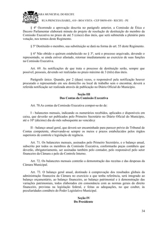 RU CÂMARA MUNICIPAL DO RECIFE
RUA PRINCESA ISABEL, 410 - BOA VISTA - CEP 50050-450 - RECIFE - PE
§ 4º Ocorrendo a aprovação descrita no parágrafo anterior, a Comissão de Ética e
Decoro Parlamentar elaborará minuta do projeto de resolução de destituição do membro da
Comissão Executiva no prazo de até 5 (cinco) dias úteis, que será submetida a plenário para
votação, nos termos deste Regimento.
§ 5º Destituído o membro, sua substituição se dará na forma do art. 55 deste Regimento.
§ 6º Não obtido o quórum estabelecido no § 3º, será o processo arquivado, devendo o
representado, se ainda estiver afastado, retornar imediatamente ao exercício de suas funções
na Comissão Executiva.
Art. 69. As notificações de que trata o processo de destituição serão, sempre que
possível, pessoais, devendo ser realizadas no prazo máximo de 3 (três) dias úteis.
Parágrafo único. Quando, por 2 (duas) vezes, o responsável pela notificação houver
procurado o representado em seu domicílio ou local de trabalho sem o encontrar, deverá a
referida notificação ser realizada através de publicação no Diário Oficial do Município.
Seção III
Das Contas da Comissão Executiva
Art. 70.As contas da Comissão Executiva compor-se-ão de:
I - balancetes mensais, indicando os numerários recebidos, aplicados e disponíveis em
caixa, que deverão ser publicados pelo Primeiro Secretário no Diário Oficial do Município,
até o 10º (décimo) dia do mês subsequente ao vencido;e
II - balanço anual geral, que deverá ser encaminhado para parecer prévio do Tribunal de
Contas competente, observando-se sempre os meios e prazos estabelecidos pelos órgãos
superiores de controle e legislação de regência.
Art. 71. Os balancetes mensais, assinados pelo Primeiro Secretário, e o balanço anual,
subscrito por todos os membros da Comissão Executiva, conformarão peças contábeis que
deverão, obrigatoriamente, ser assinadas também pelo contador, pelo responsável pelo setor
financeiro da Câmara e pelo do Controle Interno.
Art. 72. Os balancetes mensais conterão a demonstração das receitas e das despesas da
Câmara Municipal.
Art. 73. O balanço geral anual, destinado à comprovação dos resultados globais da
administração financeira da Câmara no exercício a que tenha referência, será integrado ao
balanço orçamentário, ao balanço financeiro, ao balanço patrimonial e à demonstração das
variações patrimoniais, todos elaborados em consonância com as normas gerais do direito
financeiro, previstas na legislação federal, e feitas as adequações, no que couber, às
peculiaridades contábeis do Poder Legislativo Municipal.
Seção IV
Do Presidente
34
 