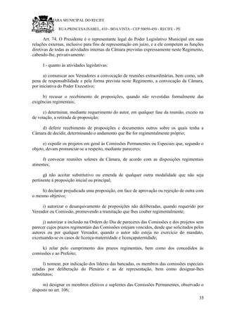 RU CÂMARA MUNICIPAL DO RECIFE
RUA PRINCESA ISABEL, 410 - BOA VISTA - CEP 50050-450 - RECIFE - PE
Art. 74. O Presidente é o representante legal do Poder Legislativo Municipal em suas
relações externas, inclusive para fins de representação em juízo, e a ele competem as funções
diretivas de todas as atividades internas da Câmara previstas expressamente neste Regimento,
cabendo-lhe, privativamente:
I - quanto às atividades legislativas:
a) comunicar aos Vereadores a convocação de reuniões extraordinárias, bem como, sob
pena de responsabilidade e pela forma prevista neste Regimento, a convocação da Câmara,
por iniciativa do Poder Executivo;
b) recusar o recebimento de proposições, quando não revestidas formalmente das
exigências regimentais;
c) determinar, mediante requerimento do autor, em qualquer fase da reunião, exceto na
de votação, a retirada de proposição;
d) deferir recebimento de proposições e documentos outros sobre os quais tenha a
Câmara de decidir, determinando o andamento que lhe for regimentalmente próprio;
e) expedir os projetos em geral às Comissões Permanentes ou Especiais que, segundo o
objeto, devam pronunciar-se a respeito, mediante pareceres;
f) convocar reuniões solenes da Câmara, de acordo com as disposições regimentais
atinentes;
g) não aceitar substitutivo ou emenda de qualquer outra modalidade que não seja
pertinente à proposição inicial ou principal;
h) declarar prejudicada uma proposição, em face de aprovação ou rejeição de outra com
o mesmo objetivo;
i) autorizar o desarquivamento de proposições não deliberadas, quando requerido por
Vereador ou Comissão, promovendo a tramitação que lhes couber regimentalmente;
j) autorizar a inclusão na Ordem do Dia de pareceres das Comissões e dos projetos sem
parecer cujos prazos regimentais das Comissões estejam vencidos, desde que solicitados pelos
autores ou por qualquer Vereador, quando o autor não esteja no exercício do mandato,
excetuando-se os casos de licença-maternidade e licençapaternidade;
k) zelar pelo cumprimento dos prazos regimentais, bem como dos concedidos às
comissões e ao Prefeito;
l) nomear, por indicação dos líderes das bancadas, os membros das comissões especiais
criadas por deliberação do Plenário e as de representação, bem como designar-lhes
substitutos;
m) designar os membros efetivos e suplentes das Comissões Permanentes, observado o
disposto no art. 106;
35
 