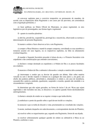 RU CÂMARA MUNICIPAL DO RECIFE
RUA PRINCESA ISABEL, 410 - BOA VISTA - CEP 50050-450 - RECIFE - PE
n) convocar suplentes para o exercício temporário ou permanente de mandato, de
acordo com as disposições deste Regimento e nos casos por ele previstos, em consonância
com a legislação pertinente; e
o) fazer publicar, no Diário Oficial do Município, no prazo regimental, os atos
legislativos por ele promulgados, nas formas legal e regimental.
II - quanto às reuniões plenárias:
a) abri-las, presidi-las, suspendê-las, prorrogá-las e encerrá-las, observando as normas e
determinações do presente Regimento;
b) manter a ordem e fazer observar as leis e este Regimento;
c) compor a Mesa Diretora e mantê-la sempre composta, convidando os seus membros a
tomarem assento em seus lugares, ou os respectivos suplentes, na falta ou afastamento
eventual daqueles;
d) mandar o Segundo Secretário proceder à leitura da ata, e o Primeiro Secretário à do
expediente e das comunicações que entender convenientes;
e) declarar o tempo destinado ao expediente e à Ordem do Dia e os prazos facultados
aos oradores;
f) anunciar a Ordem do Dia e submeter à discussão e votação a matéria dela constante;
g) interromper o orador que se desviar da questão em debate, falar sobre matéria
vencida ou sem o devido respeito à Câmara ou a qualquer dos seus pares e, em geral, aos
chefes dos poderes públicos, advertindo-o, chamando-o à ordem e, em caso de insistência,
cassando-lhe a palavra, podendo, igualmente, suspender a reunião, quando não atendido e as
circunstâncias o exigirem;
h) determinar que não sejam gravados, na forma do inciso I do art. 90,ou que sejam
suprimidos e não incluídos nas atas, os discursos e os apartes quando forem declaradamente
antirregimentais;
i) chamar a atenção do orador ao se esgotar o tempo a que tenha direito;
j) estabelecer o ponto da questão sobre o qual devam incidir as votações;
k) anunciar o que se tenha de discutir e votar, proclamando-se o resultado das votações;
l) anotar, mediante despacho em cada documento, a correspondente decisão do Plenário;
m) resolver sobre os requerimentos que, segundo este Regimento, forem de sua alçada;
n) resolver soberanamente qualquer questão de ordem ou submetê-la à Mesa ou ao
Plenário, conforme o caso;
36
 