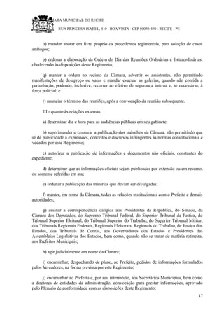 RU CÂMARA MUNICIPAL DO RECIFE
RUA PRINCESA ISABEL, 410 - BOA VISTA - CEP 50050-450 - RECIFE - PE
o) mandar anotar em livro próprio os precedentes regimentais, para solução de casos
análogos;
p) ordenar a elaboração da Ordem do Dia das Reuniões Ordinárias e Extraordinárias,
obedecendo às disposições deste Regimento;
q) manter a ordem no recinto da Câmara, advertir os assistentes, não permitindo
manifestações de desapreço ou vaias e mandar evacuar as galerias, quando não contida a
perturbação, podendo, inclusive, recorrer ao efetivo de segurança interna e, se necessário, à
força policial; e
r) anunciar o término das reuniões, após a convocação da reunião subsequente.
III - quanto às relações externas:
a) determinar dia e hora para as audiências públicas em seu gabinete;
b) superintender e censurar a publicação dos trabalhos da Câmara, não permitindo que
se dê publicidade a expressões, conceitos e discursos infringentes às normas constitucionais e
vedados por este Regimento;
c) autorizar a publicação de informações e documentos não oficiais, constantes do
expediente;
d) determinar que as informações oficiais sejam publicadas por extensão ou em resumo,
ou somente referidas em ata;
e) ordenar a publicação das matérias que devam ser divulgadas;
f) manter, em nome da Câmara, todas as relações institucionais com o Prefeito e demais
autoridades;
g) assinar a correspondência dirigida aos Presidentes da República, do Senado, da
Câmara dos Deputados, do Supremo Tribunal Federal, do Superior Tribunal de Justiça, do
Tribunal Superior Eleitoral, do Tribunal Superior do Trabalho, do Superior Tribunal Militar,
dos Tribunais Regionais Federais, Regionais Eleitorais, Regionais do Trabalho, de Justiça dos
Estados, dos Tribunais de Contas, aos Governadores dos Estados e Presidentes das
Assembleias Legislativas dos Estados, bem como, quando não se tratar de matéria rotineira,
aos Prefeitos Municipais;
h) agir judicialmente em nome da Câmara;
i) encaminhar, despachando de plano, ao Prefeito, pedidos de informações formulados
pelos Vereadores, na forma prevista por este Regimento;
j) encaminhar ao Prefeito e, por seu intermédio, aos Secretários Municipais, bem como
a diretores de entidades da administração, convocação para prestar informações, aprovado
pelo Plenário de conformidade com as disposições deste Regimento;
37
 