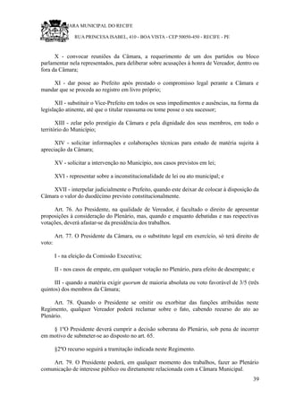RU CÂMARA MUNICIPAL DO RECIFE
RUA PRINCESA ISABEL, 410 - BOA VISTA - CEP 50050-450 - RECIFE - PE
X - convocar reuniões da Câmara, a requerimento de um dos partidos ou bloco
parlamentar nela representados, para deliberar sobre acusações à honra de Vereador, dentro ou
fora da Câmara;
XI - dar posse ao Prefeito após prestado o compromisso legal perante a Câmara e
mandar que se proceda ao registro em livro próprio;
XII - substituir o Vice-Prefeito em todos os seus impedimentos e ausências, na forma da
legislação atinente, até que o titular reassuma ou tome posse o seu sucessor;
XIII - zelar pelo prestígio da Câmara e pela dignidade dos seus membros, em todo o
território do Município;
XIV - solicitar informações e colaborações técnicas para estudo de matéria sujeita à
apreciação da Câmara;
XV - solicitar a intervenção no Município, nos casos previstos em lei;
XVI - representar sobre a inconstitucionalidade de lei ou ato municipal; e
XVII - interpelar judicialmente o Prefeito, quando este deixar de colocar à disposição da
Câmara o valor do duodécimo previsto constitucionalmente.
Art. 76. Ao Presidente, na qualidade de Vereador, é facultado o direito de apresentar
proposições à consideração do Plenário, mas, quando e enquanto debatidas e nas respectivas
votações, deverá afastar-se da presidência dos trabalhos.
Art. 77. O Presidente da Câmara, ou o substituto legal em exercício, só terá direito de
voto:
I - na eleição da Comissão Executiva;
II - nos casos de empate, em qualquer votação no Plenário, para efeito de desempate; e
III - quando a matéria exigir quorum de maioria absoluta ou voto favorável de 3/5 (três
quintos) dos membros da Câmara;
Art. 78. Quando o Presidente se omitir ou exorbitar das funções atribuídas neste
Regimento, qualquer Vereador poderá reclamar sobre o fato, cabendo recurso do ato ao
Plenário.
§ 1ºO Presidente deverá cumprir a decisão soberana do Plenário, sob pena de incorrer
em motivo de submeter-se ao disposto no art. 65.
§2ºO recurso seguirá a tramitação indicada neste Regimento.
Art. 79. O Presidente poderá, em qualquer momento dos trabalhos, fazer ao Plenário
comunicação de interesse público ou diretamente relacionada com a Câmara Municipal.
39
 