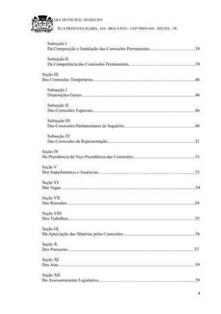 RU CÂMARA MUNICIPAL DO RECIFE
RUA PRINCESA ISABEL, 410 - BOA VISTA - CEP 50050-450 - RECIFE - PE
Subseção I
Da Composição e Instalação das Comissões Permanentes.........................................38
Subseção II
Da Competência das Comissões Permanentes............................................................39
Seção III
Das Comissões Temporárias............................................................................................46
Subseção I
Disposições Gerais......................................................................................................46
Subseção II
Das Comissões Especiais............................................................................................46
Subseção III
Das Comissões Parlamentares de Inquérito................................................................48
Subseção IV
Das Comissões de Representação...............................................................................51
Seção IV
Da Presidência da Vice-Presidência das Comissões........................................................51
Seção V
Dos Impedimentos e Ausências.......................................................................................53
Seção VI
Das Vagas.........................................................................................................................54
Seção VII
Das Reuniões...................................................................................................................54
Seção VIII
Dos Trabalhos..................................................................................................................55
Seção IX
Da Apreciação das Matérias pelas Comissões.................................................................56
Seção X
Dos Pareceres..................................................................................................................57
Seção XI
Das Atas...........................................................................................................................59
Seção XII
Do Assessoramento Legislativo.......................................................................................59
4
 