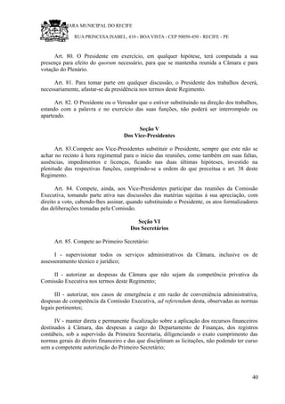 RU CÂMARA MUNICIPAL DO RECIFE
RUA PRINCESA ISABEL, 410 - BOA VISTA - CEP 50050-450 - RECIFE - PE
Art. 80. O Presidente em exercício, em qualquer hipótese, terá computada a sua
presença para efeito do quorum necessário, para que se mantenha reunida a Câmara e para
votação do Plenário.
Art. 81. Para tomar parte em qualquer discussão, o Presidente dos trabalhos deverá,
necessariamente, afastar-se da presidência nos termos deste Regimento.
Art. 82. O Presidente ou o Vereador que o estiver substituindo na direção dos trabalhos,
estando com a palavra e no exercício das suas funções, não poderá ser interrompido ou
aparteado.
Seção V
Dos Vice-Presidentes
Art. 83.Compete aos Vice-Presidentes substituir o Presidente, sempre que este não se
achar no recinto à hora regimental para o início das reuniões, como também em suas faltas,
ausências, impedimentos e licenças, ficando nas duas últimas hipóteses, investido na
plenitude das respectivas funções, cumprindo-se a ordem do que preceitua o art. 38 deste
Regimento.
Art. 84. Compete, ainda, aos Vice-Presidentes participar das reuniões da Comissão
Executiva, tomando parte ativa nas discussões das matérias sujeitas à sua apreciação, com
direito a voto, cabendo-lhes assinar, quando substituindo o Presidente, os atos formalizadores
das deliberações tomadas pela Comissão.
Seção VI
Dos Secretários
Art. 85. Compete ao Primeiro Secretário:
I - supervisionar todos os serviços administrativos da Câmara, inclusive os de
assessoramento técnico e jurídico;
II - autorizar as despesas da Câmara que não sejam da competência privativa da
Comissão Executiva nos termos deste Regimento;
III - autorizar, nos casos de emergência e em razão de conveniência administrativa,
despesas de competência da Comissão Executiva, ad referendum desta, observadas as normas
legais pertinentes;
IV - manter direta e permanente fiscalização sobre a aplicação dos recursos financeiros
destinados à Câmara, das despesas a cargo do Departamento de Finanças, dos registros
contábeis, sob a supervisão da Primeira Secretaria, diligenciando o exato cumprimento das
normas gerais do direito financeiro e das que disciplinam as licitações, não podendo ter curso
sem a competente autorização do Primeiro Secretário;
40
 