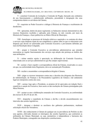 RU CÂMARA MUNICIPAL DO RECIFE
RUA PRINCESA ISABEL, 410 - BOA VISTA - CEP 50050-450 - RECIFE - PE
V - constituir Comissão de Licitações e Comissão de Pregão, baixando atos ordinários
do seu funcionamento e estabelecendo atribuições, procedendo à designação dos seus
componentes dentre os servidores da Câmara;
VI - requisitar ao Poder Executivo e delegar à Diretoria de Finanças o recebimento do
duodécimo;
VII - apresentar, dentro do prazo regimental, os balancetes mensais demonstrativos dos
recursos financeiros recebidos e aplicados pela Câmara, no mês vencido, por meio da
Diretoria de Finanças, e fazer publicá-los no Diário Oficial do Município;
VIII - homologar os processos de licitação relativos a aquisição e os contratos de obras
e serviços cujas despesas sejam de sua competência e opinar sobre as que se relacionem com
despesas que devam ser autorizadas pela Comissão Executiva e previamente definidas por
meio de Resolução desse Colegiado;
IX - propor à Comissão Executiva as providências administrativas que entender
necessárias ao regular funcionamento dos serviços cuja adoção não pertença ao âmbito das
suas atribuições;
X - relatar matéria sujeita à apreciação ou deliberação da Comissão Executiva,
relacionada com os serviços administrativos que lhe cumpre supervisionar;
XI - assinar e fazer expedir a correspondência oficial da Câmara, ressalvados os casos
em que, na conformidade deste Regimento, deva ser assinada pelo Presidente;
XII - receber e encaminhar a correspondência dirigida à Câmara;
XIII - julgar os recursos interpostos contra atos e decisões dos dirigentes das Diretorias
de Administração, de Finanças e da Procuradoria Legislativa da Câmara e dar andamento
legal aos interpostos contra atos seus;
XIV - assinar, logo após o Presidente, os projetos de lei aprovados em redação final e
expedi-los à sanção do Executivo, bem assim os das resoluções da Câmara promulgadas pela
Mesa Diretora;
XV - assinar os atos e deliberações emanados da Comissão Executiva, na conformidade
dos incisos II, III e IV do art. 60;
XVI - despachar o expediente da Câmara e dar-lhe o devido encaminhamento nos
intervalos das sessões legislativas;
XVII - designar e destituir os auxiliares dos gabinetes parlamentares, mediante
solicitação oficial dos Vereadores;
XVIII - dar conhecimento à Câmara de qualquer ato ou providência do Prefeito ou dos
seus agentes, efetivados durante os interregnos das sessões legislativas, que contrariem as
atribuições da Câmara Municipal, ou seja, atentatórios à independência e harmonia dos
Poderes Municipais, consagrados nas disposições constitucionais;
41
 
