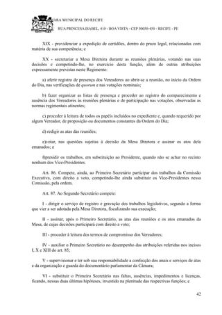 RU CÂMARA MUNICIPAL DO RECIFE
RUA PRINCESA ISABEL, 410 - BOA VISTA - CEP 50050-450 - RECIFE - PE
XIX - providenciar a expedição de certidões, dentro do prazo legal, relacionadas com
matéria de sua competência; e
XX - secretariar a Mesa Diretora durante as reuniões plenárias, votando nas suas
decisões e competindo-lhe, no exercício desta função, além de outras atribuições
expressamente previstas neste Regimento:
a) aferir registro de presença dos Vereadores ao abrir-se a reunião, no início da Ordem
do Dia, nas verificações de quorum e nas votações nominais;
b) fazer organizar as listas de presença e proceder ao registro do comparecimento e
ausência dos Vereadores às reuniões plenárias e de participação nas votações, observadas as
normas regimentais atinentes;
c) proceder à leitura de todos os papéis incluídos no expediente e, quando requerido por
algum Vereador, de proposição ou documentos constantes da Ordem do Dia;
d) redigir as atas das reuniões;
e)votar, nas questões sujeitas à decisão da Mesa Diretora e assinar os atos dela
emanados; e
f)presidir os trabalhos, em substituição ao Presidente, quando não se achar no recinto
nenhum dos Vice-Presidentes.
Art. 86. Compete, ainda, ao Primeiro Secretário participar dos trabalhos da Comissão
Executiva, com direito a voto, competindo-lhe ainda substituir os Vice-Presidentes nessa
Comissão, pela ordem.
Art. 87. Ao Segundo Secretário compete:
I - dirigir o serviço de registro e gravação dos trabalhos legislativos, segundo a forma
que vier a ser adotada pela Mesa Diretora, fiscalizando sua execução;
II - assinar, após o Primeiro Secretário, as atas das reuniões e os atos emanados da
Mesa, de cujas decisões participará com direito a voto;
III - proceder à leitura dos termos de compromisso dos Vereadores;
IV - auxiliar o Primeiro Secretário no desempenho das atribuições referidas nos incisos
I, X e XIII do art. 85;
V - supervisionar e ter sob sua responsabilidade a confecção dos anais e serviços de atas
e da organização e guarda do documentário parlamentar da Câmara;
VI - substituir o Primeiro Secretário nas faltas, ausências, impedimentos e licenças,
ficando, nessas duas últimas hipóteses, investido na plenitude das respectivas funções; e
42
 
