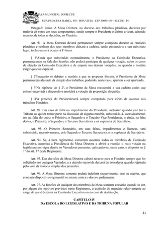 RU CÂMARA MUNICIPAL DO RECIFE
RUA PRINCESA ISABEL, 410 - BOA VISTA - CEP 50050-450 - RECIFE - PE
Parágrafo único. A Mesa Diretora, no decurso dos trabalhos plenários, decidirá por
maioria de votos dos seus componentes, sendo sempre o Presidente o último a votar, cabendo
recurso, de todas as decisões, ao Plenário.
Art. 91. A Mesa Diretora deverá permanecer sempre composta durante as reuniões
plenárias e nenhum dos seus membros deixará a cadeira, senão passando-a a seu substituto
legal, inclusive para ocupar a Tribuna.
§ 1ºAinda que substituído eventualmente, o Presidente da Comissão Executiva,
permanecendo na Sala das Sessões, não poderá participar de qualquer votação, salvo os casos
de eleição da Comissão Executiva e de empate nas demais votações, ou quando a matéria
exigir quorum especial.
§ 2ºEnquanto se debater a matéria a que se propuser discutir, o Presidente da Mesa
permanecerá afastado da direção dos trabalhos, podendo, neste caso, apartear e ser aparteado.
§ 3ºNa hipótese do § 2º, o Presidente da Mesa reassumirá a sua cadeira assim que
estiver encerrada a discussão e presidirá a votação da proposição discutida.
§ 4ºA presença do Presidenteserá sempre computada para efeito de quorum nos
trabalhos Plenários.
Art. 92. Em caso de falta ou impedimento do Presidente, inclusive quando este for à
Tribuna ou quiser tomar parte na discussão de alguma matéria, substituí-lo-á, sucessivamente,
um na falta do outro, o Primeiro, o Segundo e o Terceiro Vice-Presidentes, e ainda, na falta
destes, o Primeiro, o Segundo e o Terceiro Secretários e os suplentes de Secretário.
Art. 93. O Primeiro Secretário, em suas faltas, impedimentos e licenças, será
substituído, sucessivamente, pelo Segundo e Terceiro Secretários e os suplentes de Secretário.
Art. 94. Se, à hora regimental, estiverem ausentes todos os membros da Comissão
Executiva, assumirá a Presidência da Mesa Diretora e abrirá a reunião o mais votado na
legislatura em vigor dentre os Vereadores presentes, aplicando-se, neste caso, o disposto no §
1º do art. 37 deste Regimento.
Art. 95. Das decisões da Mesa Diretora caberá recurso para o Plenário sempre que for
solicitado por qualquer Vereador, e a decisão recorrida deixará de prevalecer quando rejeitada
pelo voto da maioria simples dos presentes.
Art. 96. A Mesa Diretora somente poderá indeferir requerimento, oral ou escrito, que
contrarie dispositivo regimental ou atente contra o decoro parlamentar.
Art. 97. As funções de qualquer dos membros da Mesa somente cessarão quando se der,
por algum dos motivos previstos neste Regimento, a extinção do mandato relativamente ao
cargo de que é detentor na Comissão Executiva ou no caso de destituição.
CAPÍTULO IV
DA ESCOLA DO LEGISLATIVO E DA TRIBUNA POPULAR
44
 