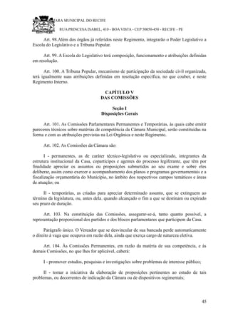 RU CÂMARA MUNICIPAL DO RECIFE
RUA PRINCESA ISABEL, 410 - BOA VISTA - CEP 50050-450 - RECIFE - PE
Art. 98.Além dos órgãos já referidos neste Regimento, integrarão o Poder Legislativo a
Escola do Legislativo e a Tribuna Popular.
Art. 99. A Escola do Legislativo terá composição, funcionamento e atribuições definidas
em resolução.
Art. 100. A Tribuna Popular, mecanismo de participação da sociedade civil organizada,
terá igualmente suas atribuições definidas em resolução específica, no que couber, e neste
Regimento Interno.
CAPÍTULO V
DAS COMISSÕES
Seção I
Disposições Gerais
Art. 101. As Comissões Parlamentares Permanentes e Temporárias, às quais cabe emitir
pareceres técnicos sobre matérias de competência da Câmara Municipal, serão constituídas na
forma e com as atribuições previstas na Lei Orgânica e neste Regimento.
Art. 102. As Comissões da Câmara são:
I - permanentes, as de caráter técnico-legislativo ou especializado, integrantes da
estrutura institucional da Casa, copartícipes e agentes do processo legiferante, que têm por
finalidade apreciar os assuntos ou proposições submetidos ao seu exame e sobre eles
deliberar, assim como exercer o acompanhamento dos planos e programas governamentais e a
fiscalização orçamentária do Município, no âmbito dos respectivos campos temáticos e áreas
de atuação; ou
II - temporárias, as criadas para apreciar determinado assunto, que se extinguem ao
término da legislatura, ou, antes dela, quando alcançado o fim a que se destinam ou expirado
seu prazo de duração.
Art. 103. Na constituição das Comissões, assegurar-se-á, tanto quanto possível, a
representação proporcional dos partidos e dos blocos parlamentares que participem da Casa.
Parágrafo único. O Vereador que se desvincular de sua bancada perde automaticamente
o direito à vaga que ocupava em razão dela, ainda que exerça cargo de natureza eletiva.
Art. 104. Às Comissões Permanentes, em razão da matéria de sua competência, e às
demais Comissões, no que lhes for aplicável, caberá:
I - promover estudos, pesquisas e investigações sobre problemas de interesse público;
II - tomar a iniciativa da elaboração de proposições pertinentes ao estudo de tais
problemas, ou decorrentes de indicação da Câmara ou de dispositivos regimentais;
45
 