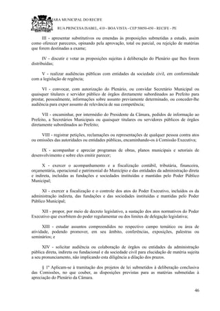 RU CÂMARA MUNICIPAL DO RECIFE
RUA PRINCESA ISABEL, 410 - BOA VISTA - CEP 50050-450 - RECIFE - PE
III - apresentar substitutivos ou emendas às proposições submetidas a estudo, assim
como oferecer pareceres, opinando pela aprovação, total ou parcial, ou rejeição de matérias
que forem destinadas a exame;
IV - discutir e votar as proposições sujeitas à deliberação do Plenário que lhes forem
distribuídas;
V - realizar audiências públicas com entidades da sociedade civil, em conformidade
com a legislação de regência;
VI - convocar, com autorização do Plenário, ou convidar Secretário Municipal ou
quaisquer titulares e servidor público de órgãos diretamente subordinados ao Prefeito para
prestar, pessoalmente, informações sobre assunto previamente determinado, ou conceder-lhe
audiência para expor assunto de relevância de sua competência;
VII - encaminhar, por intermédio do Presidente da Câmara, pedidos de informação ao
Prefeito, a Secretários Municipais ou quaisquer titulares ou servidores públicos de órgãos
diretamente subordinados ao Prefeito;
VIII - registrar petições, reclamações ou representações de qualquer pessoa contra atos
ou omissões das autoridades ou entidades públicas, encaminhando-os à Comissão Executiva;
IX - acompanhar e apreciar programas de obras, planos municipais e setoriais de
desenvolvimento e sobre eles emitir parecer;
X - exercer o acompanhamento e a fiscalização contábil, tributária, financeira,
orçamentária, operacional e patrimonial do Município e das entidades da administração direta
e indireta, incluídas as fundações e sociedades instituídas e mantidas pelo Poder Público
Municipal;
XI - exercer a fiscalização e o controle dos atos do Poder Executivo, incluídos os da
administração indireta, das fundações e das sociedades instituídas e mantidas pelo Poder
Público Municipal;
XII - propor, por meio de decreto legislativo, a sustação dos atos normativos do Poder
Executivo que exorbitem do poder regulamentar ou dos limites de delegação legislativa;
XIII - estudar assuntos compreendidos no respectivo campo temático ou área de
atividade, podendo promover, em seu âmbito, conferências, exposições, palestras ou
seminários; e
XIV - solicitar audiência ou colaboração de órgãos ou entidades da administração
pública direta, indireta ou fundacional e da sociedade civil para elucidação de matéria sujeita
a seu pronunciamento, não implicando esta diligência a dilação dos prazos.
§ 1º Aplicam-se à tramitação dos projetos de lei submetidos à deliberação conclusiva
das Comissões, no que couber, as disposições previstas para as matérias submetidas à
apreciação do Plenário da Câmara.
46
 