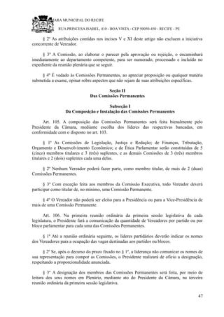 RU CÂMARA MUNICIPAL DO RECIFE
RUA PRINCESA ISABEL, 410 - BOA VISTA - CEP 50050-450 - RECIFE - PE
§ 2º As atribuições contidas nos incisos V e XI deste artigo não excluem a iniciativa
concorrente de Vereador.
§ 3º A Comissão, ao elaborar o parecer pela aprovação ou rejeição, o encaminhará
imediatamente ao departamento competente, para ser numerado, processado e incluído no
expediente da reunião plenária que se seguir.
§ 4º É vedado às Comissões Permanentes, ao apreciar proposição ou qualquer matéria
submetida a exame, opinar sobre aspectos que não sejam de suas atribuições específicas.
Seção II
Das Comissões Permanentes
Subseção I
Da Composição e Instalação das Comissões Permanentes
Art. 105. A composição das Comissões Permanentes será feita bienalmente pelo
Presidente da Câmara, mediante escolha dos líderes das respectivas bancadas, em
conformidade com o disposto no art. 103.
§ 1º As Comissões de Legislação, Justiça e Redação; de Finanças, Tributação,
Orçamento e Desenvolvimento Econômico; e de Ética Parlamentar serão constituídas de 5
(cinco) membros titulares e 3 (três) suplentes, e as demais Comissões de 3 (três) membros
titulares e 2 (dois) suplentes cada uma delas.
§ 2º Nenhum Vereador poderá fazer parte, como membro titular, de mais de 2 (duas)
Comissões Permanentes.
§ 3º Com exceção feita aos membros da Comissão Executiva, todo Vereador deverá
participar como titular de, no mínimo, uma Comissão Permanente.
§ 4º O Vereador não poderá ser eleito para a Presidência ou para a Vice-Presidência de
mais de uma Comissão Permanente.
Art. 106. Na primeira reunião ordinária da primeira sessão legislativa de cada
legislatura, o Presidente fará a comunicação da quantidade de Vereadores por partido ou por
bloco parlamentar para cada uma das Comissões Permanentes.
§ 1º Até a reunião ordinária seguinte, os líderes partidários deverão indicar os nomes
dos Vereadores para a ocupação das vagas destinadas aos partidos ou blocos.
§ 2º Se, após o decurso do prazo fixado no § 1º, a liderança não comunicar os nomes de
sua representação para compor as Comissões, o Presidente realizará de ofício a designação,
respeitando a proporcionalidade anunciada.
§ 3º A designação dos membros das Comissões Permanentes será feita, por meio de
leitura dos seus nomes em Plenário, mediante ato do Presidente da Câmara, na terceira
reunião ordinária da primeira sessão legislativa.
47
 