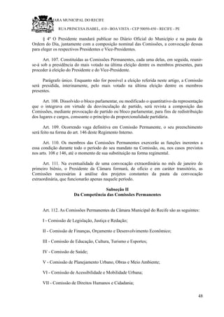 RU CÂMARA MUNICIPAL DO RECIFE
RUA PRINCESA ISABEL, 410 - BOA VISTA - CEP 50050-450 - RECIFE - PE
§ 4º O Presidente mandará publicar no Diário Oficial do Município e na pauta da
Ordem do Dia, juntamente com a composição nominal das Comissões, a convocação dessas
para eleger os respectivos Presidentes e Vice-Presidentes.
Art. 107. Constituídas as Comissões Permanentes, cada uma delas, em seguida, reunir-
se-á sob a presidência do mais votado na última eleição dentre os membros presentes, para
proceder à eleição do Presidente e do Vice-Presidente.
Parágrafo único. Enquanto não for possível a eleição referida neste artigo, a Comissão
será presidida, interinamente, pelo mais votado na última eleição dentre os membros
presentes.
Art. 108. Dissolvido o bloco parlamentar, ou modificado o quantitativo da representação
que o integrava em virtude da desvinculação de partido, será revista a composição das
Comissões, mediante provocação de partido ou bloco parlamentar, para fins de redistribuição
dos lugares e cargos, consoante o princípio da proporcionalidade partidária.
Art. 109. Ocorrendo vaga definitiva em Comissão Permanente, o seu preenchimento
será feito na forma do art. 146 deste Regimento Interno.
Art. 110. Os membros das Comissões Permanentes exercerão as funções inerentes a
essa condição durante todo o período do seu mandato na Comissão, ou, nos casos previstos
nos arts. 108 e 146, até o momento de sua substituição na forma regimental.
Art. 111. Na eventualidade de uma convocação extraordinária no mês de janeiro do
primeiro biênio, o Presidente da Câmara formará, de ofício e em caráter transitório, as
Comissões necessárias à análise dos projetos constantes da pauta da convocação
extraordinária, que funcionarão apenas naquele período.
Subseção II
Da Competência das Comissões Permanentes
Art. 112. As Comissões Permanentes da Câmara Municipal do Recife são as seguintes:
I - Comissão de Legislação, Justiça e Redação;
II - Comissão de Finanças, Orçamento e Desenvolvimento Econômico;
III - Comissão de Educação, Cultura, Turismo e Esportes;
IV - Comissão de Saúde;
V - Comissão de Planejamento Urbano, Obras e Meio Ambiente;
VI - Comissão de Acessibilidade e Mobilidade Urbana;
VII - Comissão de Direitos Humanos e Cidadania;
48
 