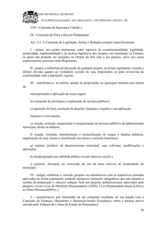 RU CÂMARA MUNICIPAL DO RECIFE
RUA PRINCESA ISABEL, 410 - BOA VISTA - CEP 50050-450 - RECIFE - PE
VIII - Comissão de Segurança Cidadã; e
IX - Comissão de Ética e Decoro Parlamentar.
Art. 113. À Comissão de Legislação, Justiça e Redação compete especificamente:
I - opinar, em caráter preliminar, sobre aspectos de constitucionalidade, legalidade,
juridicidade, regimentalidade e de técnica legislativa dos projetos em tramitação na Câmara,
os quais não poderão ser incluídos na Ordem do Dia sem o seu parecer, salvo nos casos
expressamente previstos neste Regimento;
II - propor a reabertura de discussão de qualquer projeto, na forma regimental, visando a
dirimir dúvidas quanto ao verdadeiro sentido de suas disposições ou para revesti-las da
conformidade com a legislação vigente;
III - manifestar-se, no mérito, quanto às proposições ou quaisquer matérias que tratem
de:
a)interpretação e aplicação de textos legais;
b) concessão de privilégios e exploração de serviços públicos;
c) aquisição de bens, aceitação de doações, heranças e legados e sua aplicação;
d)ajustes e convenções;
e) criação, extinção, organização e reorganização de serviços públicos da administração
municipal, direta ou indireta;
f) criação, extinção, transformação e reclassificação de cargos e funções públicas,
organização de suas classes e distribuição nas séries e carreiras funcionais;
g) regimes jurídicos do funcionamento municipal, suas reformas, modificações e
aplicações;
h) desapropriação por utilidade pública ou por interesse social; e
i) permuta, alienação ou concessão de uso de bens imóveis de propriedade do
município.
IV - redigir, conforme o vencido, projetos ou substitutivos com as respectivas emendas
aprovadas na forma regimental, podendo promover correções ortográficas que não alterem o
sentido da proposição e oferecer redação final aos projetos definitivamente aprovados pelo
plenário, exceto à Lei de Diretrizes Orçamentárias (LDO), à Lei Orçamentária Anual (LOA) e
ao Plano Plurianual(PPA); e
V - manifestar-se, por intermédio de um colegiado resultante de sua junção com a
Comissão de Finanças, Orçamento e Desenvolvimento Econômico, sobre o parecer prévio
emitido pelo Tribunal de Contas do Estado de Pernambuco.
49
 