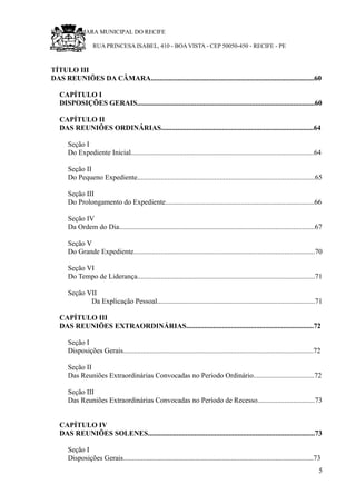 RU CÂMARA MUNICIPAL DO RECIFE
RUA PRINCESA ISABEL, 410 - BOA VISTA - CEP 50050-450 - RECIFE - PE
TÍTULO III
DAS REUNIÕES DA CÂMARA...........................................................................................60
CAPÍTULO I
DISPOSIÇÕES GERAIS...................................................................................................60
CAPÍTULO II
DAS REUNIÕES ORDINÁRIAS.....................................................................................64
Seção I
Do Expediente Inicial......................................................................................................64
Seção II
Do Pequeno Expediente...................................................................................................65
Seção III
Do Prolongamento do Expediente...................................................................................66
Seção IV
Da Ordem do Dia.............................................................................................................67
Seção V
Do Grande Expediente.....................................................................................................70
Seção VI
Do Tempo de Liderança...................................................................................................71
Seção VII
Da Explicação Pessoal........................................................................................71
CAPÍTULO III
DAS REUNIÕES EXTRAORDINÁRIAS.......................................................................72
Seção I
Disposições Gerais..........................................................................................................72
Seção II
Das Reuniões Extraordinárias Convocadas no Período Ordinário..................................72
Seção III
Das Reuniões Extraordinárias Convocadas no Período de Recesso................................73
CAPÍTULO IV
DAS REUNIÕES SOLENES.............................................................................................73
Seção I
Disposições Gerais..........................................................................................................73
5
 
