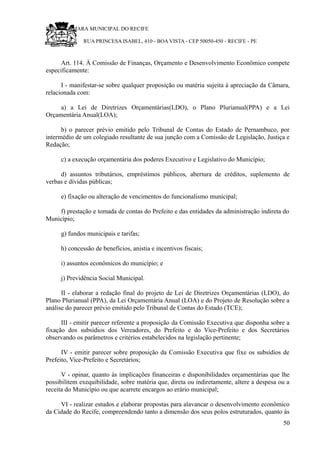 RU CÂMARA MUNICIPAL DO RECIFE
RUA PRINCESA ISABEL, 410 - BOA VISTA - CEP 50050-450 - RECIFE - PE
Art. 114. À Comissão de Finanças, Orçamento e Desenvolvimento Econômico compete
especificamente:
I - manifestar-se sobre qualquer proposição ou matéria sujeita à apreciação da Câmara,
relacionada com:
a) a Lei de Diretrizes Orçamentárias(LDO), o Plano Plurianual(PPA) e a Lei
Orçamentária Anual(LOA);
b) o parecer prévio emitido pelo Tribunal de Contas do Estado de Pernambuco, por
intermédio de um colegiado resultante de sua junção com a Comissão de Legislação, Justiça e
Redação;
c) a execução orçamentária dos poderes Executivo e Legislativo do Município;
d) assuntos tributários, empréstimos públicos, abertura de créditos, suplemento de
verbas e dívidas públicas;
e) fixação ou alteração de vencimentos do funcionalismo municipal;
f) prestação e tomada de contas do Prefeito e das entidades da administração indireta do
Município;
g) fundos municipais e tarifas;
h) concessão de benefícios, anistia e incentivos fiscais;
i) assuntos econômicos do município; e
j) Previdência Social Municipal.
II - elaborar a redação final do projeto de Lei de Diretrizes Orçamentárias (LDO), do
Plano Plurianual (PPA), da Lei Orçamentária Anual (LOA) e do Projeto de Resolução sobre a
análise do parecer prévio emitido pelo Tribunal de Contas do Estado (TCE);
III - emitir parecer referente a proposição da Comissão Executiva que disponha sobre a
fixação dos subsídios dos Vereadores, do Prefeito e do Vice-Prefeito e dos Secretários
observando os parâmetros e critérios estabelecidos na legislação pertinente;
IV - emitir parecer sobre proposição da Comissão Executiva que fixe os subsídios de
Prefeito, Vice-Prefeito e Secretários;
V - opinar, quanto às implicações financeiras e disponibilidades orçamentárias que lhe
possibilitem exequibilidade, sobre matéria que, direta ou indiretamente, altere a despesa ou a
receita do Município ou que acarrete encargos ao erário municipal;
VI - realizar estudos e elaborar propostas para alavancar o desenvolvimento econômico
da Cidade do Recife, compreendendo tanto a dimensão dos seus polos estruturados, quanto às
50
 