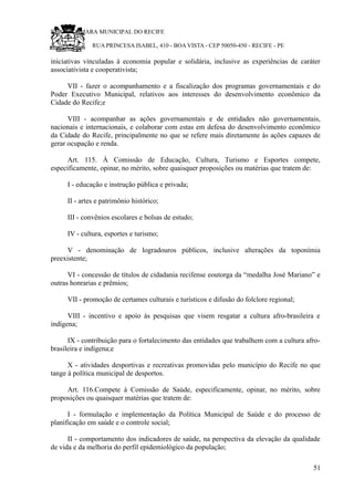 RU CÂMARA MUNICIPAL DO RECIFE
RUA PRINCESA ISABEL, 410 - BOA VISTA - CEP 50050-450 - RECIFE - PE
iniciativas vinculadas à economia popular e solidária, inclusive as experiências de caráter
associativista e cooperativista;
VII - fazer o acompanhamento e a fiscalização dos programas governamentais e do
Poder Executivo Municipal, relativos aos interesses do desenvolvimento econômico da
Cidade do Recife;e
VIII - acompanhar as ações governamentais e de entidades não governamentais,
nacionais e internacionais, e colaborar com estas em defesa do desenvolvimento econômico
da Cidade do Recife, principalmente no que se refere mais diretamente às ações capazes de
gerar ocupação e renda.
Art. 115. À Comissão de Educação, Cultura, Turismo e Esportes compete,
especificamente, opinar, no mérito, sobre quaisquer proposições ou matérias que tratem de:
I - educação e instrução pública e privada;
II - artes e patrimônio histórico;
III - convênios escolares e bolsas de estudo;
IV - cultura, esportes e turismo;
V - denominação de logradouros públicos, inclusive alterações da toponímia
preexistente;
VI - concessão de títulos de cidadania recifense eoutorga da “medalha José Mariano” e
outras honrarias e prêmios;
VII - promoção de certames culturais e turísticos e difusão do folclore regional;
VIII - incentivo e apoio às pesquisas que visem resgatar a cultura afro-brasileira e
indígena;
IX - contribuição para o fortalecimento das entidades que trabalhem com a cultura afro-
brasileira e indígena;e
X - atividades desportivas e recreativas promovidas pelo município do Recife no que
tange à política municipal de desportos.
Art. 116.Compete à Comissão de Saúde, especificamente, opinar, no mérito, sobre
proposições ou quaisquer matérias que tratem de:
I - formulação e implementação da Política Municipal de Saúde e do processo de
planificação em saúde e o controle social;
II - comportamento dos indicadores de saúde, na perspectiva da elevação da qualidade
de vida e da melhoria do perfil epidemiológico da população;
51
 