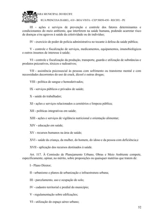 RU CÂMARA MUNICIPAL DO RECIFE
RUA PRINCESA ISABEL, 410 - BOA VISTA - CEP 50050-450 - RECIFE - PE
III - ações e serviços de prevenção e controle dos fatores determinantes e
condicionantes do meio ambiente, que interferem na saúde humana, podendo acarretar risco
de doenças e/ou agravos à saúde da coletividade ou do indivíduo;
IV - exercício de poder de polícia administrativa no tocante à defesa da saúde pública;
V - controle e fiscalização de serviços, medicamentos, equipamentos, imunobiológicos
e outros insumos de interesse à saúde;
VI - controle e fiscalização da produção, transporte, guarda e utilização de substâncias e
produtos psicoativos, tóxicos e radioativos;
VII - assistência psicossocial às pessoas com sofrimento ou transtorno mental e com
necessidades decorrentes do uso de crack, álcool e outras drogas;
VIII - política de sangue e hemoderivados;
IX - serviços públicos e privados de saúde;
X - saúde do trabalhador;
XI - ações e serviços relacionados a cemitérios e limpeza pública;
XII - políticas integrativas em saúde;
XIII - ações e serviços de vigilância nutricional e orientação alimentar;
XIV - educação em saúde;
XV - recursos humanos na área de saúde;
XVI - saúde da criança, da mulher, do homem, do idoso e da pessoa com deficiência;e
XVII - aplicação dos recursos destinados à saúde.
Art. 117. À Comissão de Planejamento Urbano, Obras e Meio Ambiente compete,
especificamente, opinar, no mérito, sobre proposições ou quaisquer matérias que tratem de:
I - Plano Diretor;
II - urbanismo e planos de urbanização e infraestrutura urbana;
III - parcelamento, uso e ocupação do solo;
IV - cadastro territorial e predial do município;
V - regulamentação sobre edificações;
VI - utilização do espaço aéreo urbano;
52
 
